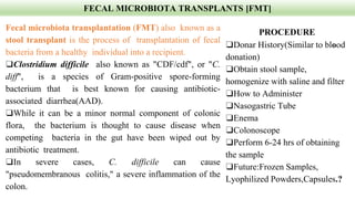 FECAL MICROBIOTA TRANSPLANTS [FMT]
Fecal microbiota transplantation (FMT) also known as a
stool transplant is the process of transplantation of fecal
bacteria from a healthy individual into a recipient.
❑Clostridium difficile also known as "CDF/cdf", or "C.
diff", is a species of Gram-positive spore-forming
bacterium that is best known for causing antibiotic-
associated diarrhea(AAD).
❑While it can be a minor normal component of colonic
flora, the bacterium is thought to cause disease when
competing bacteria in the gut have been wiped out by
antibiotic treatment.
❑In severe cases, C. difficile can cause
"pseudomembranous colitis," a severe inflammation of the
colon.
PROCEDURE
❑Donar History(Similar to blood
donation)
❑Obtain stool sample,
homogenize with saline and filter
❑How to Administer
❑Nasogastric Tube
❑Enema
❑Colonoscope
❑Perform 6-24 hrs of obtaining
the sample
❑Future:Frozen Samples,
Lyophilized Powders,Capsules.?
 