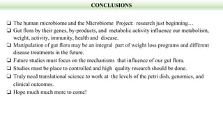 CONCLUSIONS
❏ The human microbiome and the Microbiome Project: research just beginning…
❏ Gut flora by their genes, by-products, and metabolic activity influence our metabolism,
weight, activity, immunity, health and disease.
❏ Manipulation of gut flora may be an integral part of weight loss programs and different
disease treatments in the future.
❏ Future studies must focus on the mechanisms that influence of our gut flora.
❏ Studies must be place to controlled and high quality research should be done.
❏ Truly need translational science to work at the levels of the petri dish, genomics, and
clinical outcomes.
❏ Hope much much more to come!
 
