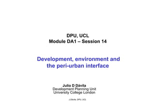 DPU, UCL
    Module DA1 – Session 14


Development, environment and
   the peri-urban interface


          Julio D Dávila
     Development Planning Unit
     University College London
              J.Dávila, DPU, UCL
 