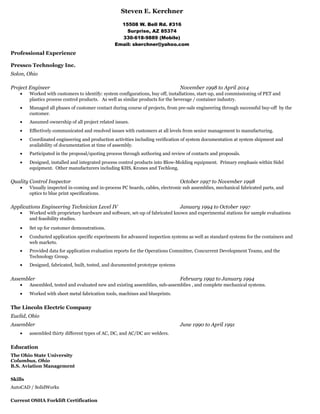 Steven E. Kerchner
15508 W. Bell Rd. #316
Surprise, AZ 85374
330-618-9889 (Mobile)
Email: skerchner@yahoo.com
Professional Experience
Pressco Technology Inc.
Solon, Ohio
Project Engineer November 1998 to April 2014
• Worked with customers to identify: system configurations, buy off, installations, start-up, and commissioning of PET and
plastics process control products. As well as similar products for the beverage / container industry.
• Managed all phases of customer contact during course of projects, from pre-sale engineering through successful buy-off by the
customer.
• Assumed ownership of all project related issues.
• Effectively communicated and resolved issues with customers at all levels from senior management to manufacturing.
• Coordinated engineering and production activities including verification of system documentation at system shipment and
availability of documentation at time of assembly.
• Participated in the proposal/quoting process through authoring and review of contacts and proposals.
• Designed, installed and integrated process control products into Blow-Molding equipment. Primary emphasis within Sidel
equipment. Other manufacturers including KHS, Krones and Techlong.
Quality Control Inspector October 1997 to November 1998
• Visually inspected in-coming and in-process PC boards, cables, electronic sub assemblies, mechanical fabricated parts, and
optics to blue print specifications.
Applications Engineering Technician Level IV January 1994 to October 1997
• Worked with proprietary hardware and software, set-up of fabricated known and experimental stations for sample evaluations
and feasibility studies.
• Set up for customer demonstrations.
• Conducted application specific experiments for advanced inspection systems as well as standard systems for the containers and
web markets.
• Provided data for application evaluation reports for the Operations Committee, Concurrent Development Teams, and the
Technology Group.
• Designed, fabricated, built, tested, and documented prototype systems
Assembler February 1992 to January 1994
• Assembled, tested and evaluated new and existing assemblies, sub-assemblies , and complete mechanical systems.
• Worked with sheet metal fabrication tools, machines and blueprints.
The Lincoln Electric Company
Euclid, Ohio
Assembler June 1990 to April 1991
• assembled thirty different types of AC, DC, and AC/DC arc welders.
Education
The Ohio State University
Columbus, Ohio
B.S. Aviation Management
Skills
AutoCAD / SolidWorks
Current OSHA Forklift Certification
 