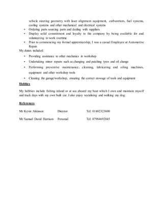 vehicle steering geometry with laser alignment equipment, carburettors, fuel systems,
cooling systems and other mechanical and electrical systems
• Ordering parts sourcing parts and dealing with suppliers
• Display solid commitment and loyalty to the company by being available for and
volunteering to work overtime
• Prior to commencing my formal apprenticeship, I was a casual Employee at Automotive
Repair.
My duties included:
• Providing assistance to other mechanics in workshop
• Undertaking minor repairs such as changing and patching tyres and oil change
• Performing preventive maintenance; cleaning, lubricating and oiling machines,
equipment and other workshop tools
• Cleaning the garage/workshop, ensuring the correct stowage of tools and equipment
Hobbies
My hobbies include fishing inland or at sea aboard my boat which I own and maintain myself
and track days with my own built car. I also enjoy socialising and walking my dog.
References
Mr Kevin Atkinson Director Tel: 01482323600
Mr Samuel David Harrison Personal Tel: 07984692045
 