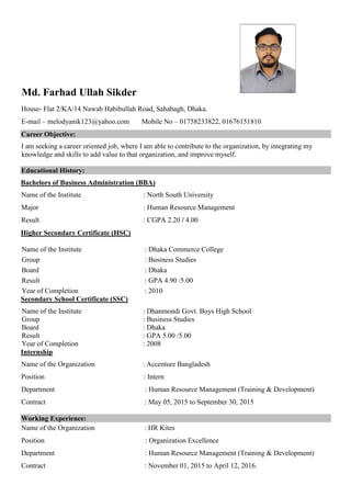 Md. Farhad Ullah Sikder
House- Flat 2/KA/14 Nawab Habibullah Road, Sahabagh, Dhaka.
E-mail – melodyanik123@yahoo.com Mobile No – 01758233822, 01676151810
Career Objective:
I am seeking a career oriented job, where I am able to contribute to the organization, by integrating my
knowledge and skills to add value to that organization, and improve myself.
Educational History:
Bachelors of Business Administration (BBA)
Name of the Institute : North South University
Major : Human Resource Management
Result : CGPA 2.20 / 4.00
Higher Secondary Certificate (HSC)
Name of the Institute : Dhaka Commerce College
Group : Business Studies
Board : Dhaka
Result : GPA 4.90 /5.00
Year of Completion : 2010
Secondary School Certificate (SSC)
Name of the Institute : Dhanmondi Govt. Boys High School
Group : Business Studies
Board : Dhaka
Result : GPA 5.00 /5.00
Year of Completion : 2008
Internship
Name of the Organization : Accenture Bangladesh
Position : Intern
Department : Human Resource Management (Training & Development)
Contract : May 05, 2015 to September 30, 2015
Working Experience:
Name of the Organization : HR Kites
Position : Organization Excellence
Department : Human Resource Management (Training & Development)
Contract : November 01, 2015 to April 12, 2016.
 