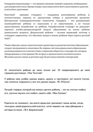 Гендерная социализация — это процессусвоения знаний и навыков, необходимых
для конкретного пола. Прощеговоря, мальчикиучатся быть мальчикамии девочки
учатся быть девочками.
Ключевой принцип стандарта – поддержка разнообразия ребёнка и,
соответственно, переход от диагностики отбора к диагностике развития.
Центральная психодидактическая технология стандарта – это развивающее
взаимодействие ребёнка со взрослыми и со сверстниками, а не только
одностороннее воздействие на ребёнка. Разработанный стандарт не допускает
переноса учебно-дисциплинарной модели образования на жизнь ребёнка
дошкольного возраста. Дошкольный ребёнок – человек играющий, поэтому в
стандарте закреплено, что обучение входит в жизнь ребёнка через ворота детской
игры".
Таким образом, новыестратегические ориентирыв развитиисистемыобразования
следует воспринимать позитивно. Во-первых, системадошкольного образования
должнаразвиваться в соответствиисзапросамиобщества и государства, которые
обнародованыв этом приказе. Во-вторых, в приказемного положительного:
Желаниесделать жизнь в детском саду болееосмысленной и интересной.
От пятилетнего ребенка до меня только шаг. От новорожденного до меня
страшное расстояние. /Лев Толстой/
У ребенка свое особое умение видеть, думать и чувствовать; нет ничего глупее,
чем пытаться подменить у них это умение нашим. /Ж.-Ж.Руссо/
Лучший подарок, который мы можем сделать ребенку, – это не столько любить
его, сколько научить его любить самого себя. /Жак Саломе/
Родители не понимают, как много вреда они причиняют своим детям, когда,
пользуясь своей родительской властью, хотят навязать им свои убеждения и
взгляды на жизнь. /Ф.Э. Дзержинский/
 