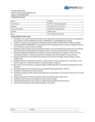 Prudhviraj Mandaru
Email Id: praj.mandaru@gmail.com
Phone: +1(714)728-5341
Projects Summary
Client UNIDO
Environment SAP ECC 6.0 Implementation
Duration From May 2012 to Apr 2013
Project Description SAP HCM Implementation
Industry Public Sector
Role SAP Technical Consultant
Responsibilities/ Deliverables
• Developed a ALV report to list the staff positions in the organization structure along with the persons assigned to
these positions and their 0002(Personnel Data), 0006(Address), 1003(Staff/Approval) infotype.
• Worked on interface to load information into Resident Status (IT0094) and Bank Details (IT0009) using BDC.
• Implemented BADI HRPAD00INFTY to calculate the full time equivalent salary for part time employees and store
it in IT8 whenever basic pay record is created.
• Created a Function module to get the payroll status based on the input parameter payroll area from the database
table T569V with the export parameter as status of control record and import parameter as payroll area.
• Developed Webdynpro application with adobe forms to print certificates upon completion of Course Training.
Training Administrators , Instructors can print their certificates upon their completion of course training..
• Designed adobe forms for the HCM Process and forms for Cost Center Change, Position Change, Location
Change forms
• Developed Webdynpro applications to retrieve Location Codes in Location Change form, Cost Centers in Cost
Center change form, and Work Schedule in Employee Position change form.
• Built Custom Function Modules for updating Infotypes of MSS applications and maintain Employee Data for HR
operations.
• Developed Webservice for Retrieve the plans using BAPI_BEN_BUS3029_GET_OFFER.
• Developed Transformations to convert the data.
• Identified and applied all OSS notes that were released to support packs and enhancement pack that are in client
environment.
• Infotype enhancement 105(Communication) to add custom field Facility Location Code.
• Developed custom infotype and uploaded the data to custom infotype.
• Developed Web Service for Plan categories, Health, Flexible spending and life insurance.
• Prepared technical design & development specification documents.
Client MOA
 