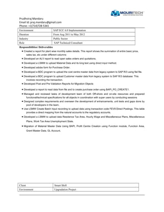 Prudhviraj Mandaru
Email Id: praj.mandaru@gmail.com
Phone: +1(714)728-5341
Environment SAP ECC 6.0 Implementation
Duration From Aug 2011 to May 2012
Industry Public Sector
Role SAP Technical Consultant
Responsibilities/ Deliverables
• Created a report for plant wise monthly sales details. This report shows the summation of entire basic price,
sales tax, etc under different columns
• Developed an ALV report to read open sales orders and quotations.
• Developed a LSMW to upload Material Data and its long text using direct input method.
• Developed adobe form for Purchase Order.
• Developed a BDC program to upload the cost centre master data from legacy system to SAP R/3 using flat file.
• Developed a BDC program to upload Customer master data from legacy system to SAP R/3 database. This
involves recording the transaction.
• Developed Post and Pre Validation Reports for Migration Objects
• Developed a report to read data from file and to create purchase order using BAPI_PO_CREATE1.
• Managed and reviewed tasks of development team of both Off-shore and on-site resources and prepared
functional/technical specifications for all objects in coordination with super users by conducting sessions
• Designed complex requirements and overseen the development of enhancements, unit tests and gaps done by
pool of developers in the team.
• Use LSMW Create Batch Input recording to upload data using transaction code FEV9 Direct Postings. This table
provides a direct mapping from the natural accounts to the regulatory accounts.
• Developed a LSMW to upload data Residence Tax Area, Hourly Wage and Miscellaneous Plans, Miscellaneous
Plans, Work Tax Area Unemployment State.
• Migration of Material Master Data Using BAPI, Profit Centre Creation using Function module, Function Area,
Grant Master Data, GL Account.
Client Smart Shift
Environment Upgradation Project
 
