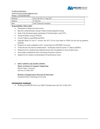 Prudhviraj Mandaru
Email Id: praj.mandaru@gmail.com
Phone: +1(714)728-5341
Duration From Apr 2011 to Aug 2011
Industry IT Services
Role SAP Technical Consultant
Responsibilities/ Deliverables
• Participated in design and code reviews.
• Bug fixes and performance tuning of objects during integration testing.
• Study of the functional aspects and design of Technical Spec’s and UTP’s.
• Tested all Objects using UCCHECK.
• Tested Z Objects using SPDD and SPAU.
• Upgraded Based 4.6 and 4.7 versions into ECC 6.0 not only based on TOOL but also did up gradation
manually.
• Programs are made compatible to ECC version based on UNICODE Conversion.
• Tested all user exits and user enhancements. Technically tested all custom ‘Z’ objects and RFCs.
• Prepared Go-live checklist and conducted session after Up-gradation to close all open issues.
• Successfully completed all end to end testing of business scenarios.
• Applied Go-live analysis recommendation for performance issues.
• EDUCATIONAL QUALIFICATIONS:
Master of Science in Computer Engineering
Silicon Valley University -
San Jose, CA May 2016
Bachelor of Engineering in Electrical & Electronics
Jawaharlal Nehru Technological University
EXPERIENCE SUMMARY
• Working with MOURI Tech as an ABAP Consultant from Apr 2011 to May 2013.
 