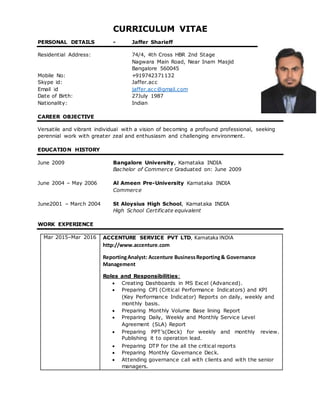 CURRICULUM VITAE
PERSONAL DETAILS - Jaffer Sharieff
Residential Address: 74/4, 4th Cross HBR 2nd Stage
Nagwara Main Road, Near Inam Masjid
Bangalore 560045
Mobile No: +919742371132
Skype id: Jaffer.acc
Email id jaffer.acc@gmail.com
Date of Birth: 27July 1987
Nationality: Indian
CAREER OBJECTIVE
Versatile and vibrant individual with a vision of becoming a profound professional, seeking
perennial work with greater zeal and enthusiasm and challenging environment.
EDUCATION HISTORY
June 2009 Bangalore University, Karnataka INDIA
Bachelor of Commerce Graduated on: June 2009
June 2004 – May 2006 Al Ameen Pre-University Karnataka INDIA
Commerce
June2001 – March 2004 St Aloysius High School, Karnataka INDIA
High School Certificate equivalent
WORK EXPERIENCE
Mar 2015–Mar 2016 ACCENTURE SERVICE PVT LTD, Karnataka INDIA
http://www.accenture.com
ReportingAnalyst: Accenture BusinessReporting& Governance
Management
Roles and Responsibilities:
 Creating Dashboards in MS Excel (Advanced).
 Preparing CPI (Critical Performance Indicators) and KPI
(Key Performance Indicator) Reports on daily, weekly and
monthly basis.
 Preparing Monthly Volume Base lining Report
 Preparing Daily, Weekly and Monthly Service Level
Agreement (SLA) Report
 Preparing PPT’s(Deck) for weekly and monthly review.
Publishing it to operation lead.
 Preparing DTP for the all the critical reports
 Preparing Monthly Governance Deck.
 Attending governance call with clients and with the senior
managers.
 