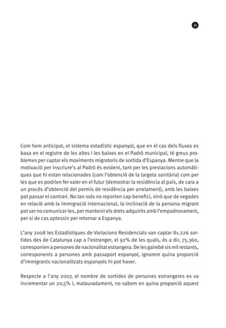 35




Com hem anticipat, el sistema estadístic espanyol, que en el cas dels fluxos es
basa en el registre de les altes i les baixes en el Padró municipal, té greus pro-
blemes per captar els moviments migratoris de sortida d’Espanya. Mentre que la
motivació per inscriure’s al Padró és evident, tant per les prestacions automàti-
ques que hi estan relacionades (com l’obtenció de la targeta sanitària) com per
les que es podrien fer valer en el futur (demostrar la residència al país, de cara a
un procés d’obtenció del permís de residència per arrelament), amb les baixes
pot passar el contrari. No tan sols no reporten cap benefici, sinó que de vegades
en relació amb la immigració internacional, la inclinació de la persona migrant
pot ser no comunicar-les, per mantenir els drets adquirits amb l’empadronament,
per si de cas optessin per retornar a Espanya.

L’any 2008 les Estadístiques de Variacions Residencials van captar 81.226 sor-
tides des de Catalunya cap a l’estranger, el 92% de les quals, és a dir, 75.360,
corresponien a persones de nacionalitat estrangera. De les gairebé sis mil restants,
corresponents a persones amb passaport espanyol, ignorem quina proporció
d’immigrants nacionalitzats espanyols hi pot haver.

Respecte a l’any 2007, el nombre de sortides de persones estrangeres es va
incrementar un 20,5% i, malauradament, no sabem en quina proporció aquest
 
