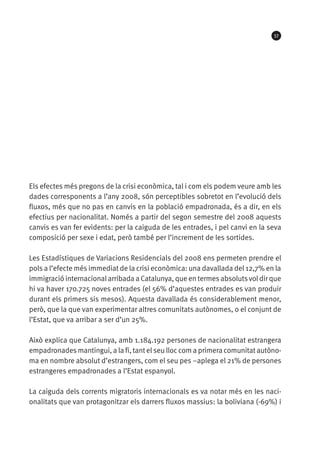 57




Els efectes més pregons de la crisi econòmica, tal i com els podem veure amb les
dades corresponents a l’any 2008, són perceptibles sobretot en l’evolució dels
fluxos, més que no pas en canvis en la població empadronada, és a dir, en els
efectius per nacionalitat. Només a partir del segon semestre del 2008 aquests
canvis es van fer evidents: per la caiguda de les entrades, i pel canvi en la seva
composició per sexe i edat, però també per l’increment de les sortides.

Les Estadístiques de Variacions Residencials del 2008 ens permeten prendre el
pols a l’efecte més immediat de la crisi econòmica: una davallada del 12,7% en la
immigració internacional arribada a Catalunya, que en termes absoluts vol dir que
hi va haver 170.725 noves entrades (el 56% d’aquestes entrades es van produir
durant els primers sis mesos). Aquesta davallada és considerablement menor,
però, que la que van experimentar altres comunitats autònomes, o el conjunt de
l’Estat, que va arribar a ser d’un 25%.

Això explica que Catalunya, amb 1.184.192 persones de nacionalitat estrangera
empadronades mantingui, a la fi, tant el seu lloc com a primera comunitat autòno-
ma en nombre absolut d’estrangers, com el seu pes –aplega el 21% de persones
estrangeres empadronades a l’Estat espanyol.

La caiguda dels corrents migratoris internacionals es va notar més en les naci-
onalitats que van protagonitzar els darrers fluxos massius: la boliviana (-69%) i
 