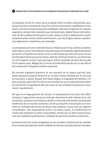 58   Impacte de la crisi econòmica en la immigració internacional a Catalunya l’any 2008




la romanesa (-57%). En canvi, no es va deixar sentir en altres nacionalitats, que,
durant el primer semestre de l’any, fins i tot van incrementar notablement el seu
volum, com és el cas de les persones asiàtiques i africanes en general. En aquests
augments, sempre més modestos que els descensos, trobem fluxos molt antics,
com els de la població marroquina (+4%), xinesa (+33%) o pakistanesa (+24%),
juntament amb corrents relativament recents, com els d’alguns països subsaha-
rians (ghanesos o malinesos, per exemple).

La composició per sexe i edat dels fluxos arribats durant l’any 2008 es va alterar,
amb major o menor intensitat per a les principals nacionalitats, significativament
pel que fa a l’equilibri per sexes: en el cas dels fluxos que més van caure, ho van
fer més pels homes que per les dones. Amb tot, els fluxos femenins van disminuir
un 10% respecte al 2007, i van prosseguir amb la davallada constant del seu pes
en els darrers anys. Malgrat tot, la manca d’uniformitat resulta ser un cop més el
tret característic d’aquesta tendència general.

Els corrents migratoris femenins es van mantenir en la segona part de l’any,
potser perquè l’ocupació femenina es va veure menys afectada per la crisi que
la masculina, o potser perquè eren fluxos deguts al reagrupament familiar i, en
part, previstos abans de l’inici de la crisi econòmica; va ser especialment evident
la inversió de la importància dels dos sexes en les arribades de persones roma-
neses i equatorianes.

Pel que fa al reagrupament de menors, el comportament ha estat més difícil
d’avaluar i segurament encara és aviat per relacionar-lo amb l’efecte de la crisi
econòmica, ja que les sol·licituds es devien cursar amb anterioritat a les primeres
evidències de la recessió econòmica. En tot cas hauríem d’assenyalar un incre-
ment en l’arribada de menors de divuit anys respecte a l’any 2007 per algunes
nacionalitats, com l’equatoriana (15%) o la xinesa (43%), el manteniment en
nivells més modestos en altres nacionalitats, mentre que en altres casos encara,
com per la població pakistanesa, l’arribada de persones adultes va disminuir.

Juntament amb els canvis enregistrats en les entrades, l’evolució de les sortides
és la novetat principal del 2008. A diferència del que succeeix amb les entrades,
 
