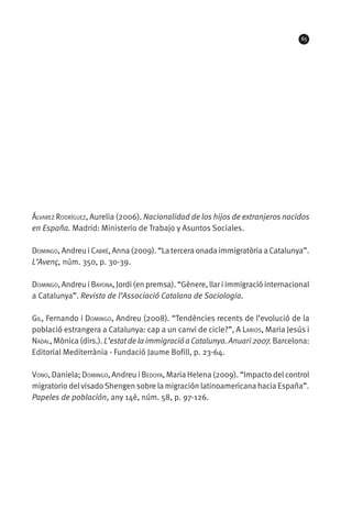 65




Álvarez Rodríguez, Aurelia (2006). Nacionalidad de los hijos de extranjeros nacidos
en España. Madrid: Ministerio de Trabajo y Asuntos Sociales.

Domingo, Andreu i Cabré, Anna (2009). “La tercera onada immigratòria a Catalunya”.
L’Avenç, núm. 350, p. 30-39.

Domingo, Andreu i Bayona, Jordi (en premsa). “Gènere, llar i immigració internacional
a Catalunya”. Revista de l’Associació Catalana de Sociologia.

Gil, Fernando i Domingo, Andreu (2008). “Tendències recents de l’evolució de la
població estrangera a Catalunya: cap a un canvi de cicle?”, A Larios, Maria Jesús i
Nadal, Mònica (dirs.). L’estat de la immigració a Catalunya. Anuari 2007. Barcelona:
Editorial Mediterrània - Fundació Jaume Bofill, p. 23-64.

Vono, Daniela; Domingo, Andreu i Bedoya, Maria Helena (2009). “Impacto del control
migratorio del visado Shengen sobre la migración latinoamericana hacia España”.
Papeles de población, any 14è, núm. 58, p. 97-126.
 