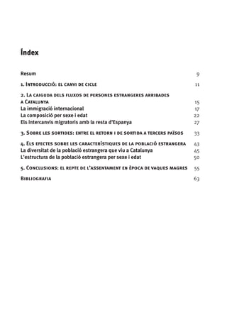 Índex

Resum	                                                                   9
1. Introducció: el canvi de cicle	                                       11

2. La caiguda dels fluxos de persones estrangeres arribades
a Catalunya	                                                             15
La immigració internacional	                                             17
La composició per sexe i edat	                                           22
Els intercanvis migratoris amb la resta d’Espanya	                       27

3. Sobre les sortides: entre el retorn i de sortida a tercers països 	   33

4. Els efectes sobre les característiques de la població estrangera	     43
La diversitat de la població estrangera que viu a Catalunya	             45
L’estructura de la població estrangera per sexe i edat 	                 50

5. Conclusions: el repte de l’assentament en època de vaques magres	     55

Bibliografia	                                                            63
 