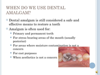 WHEN DO WE USE DENTAL
AMALGAM?
 Dental amalgam is still considered a safe and
effective means to restore a tooth
 Amalga...