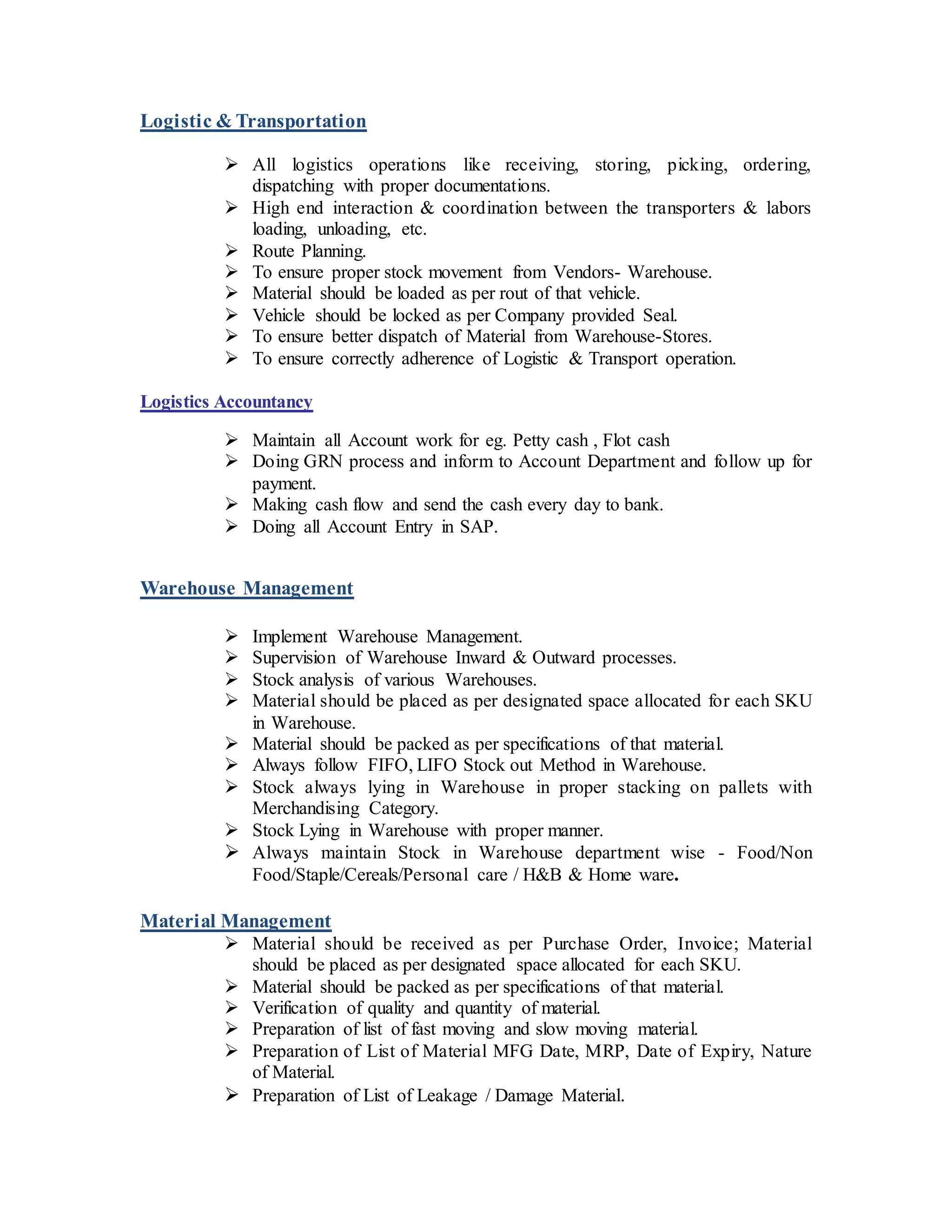Logistic & Transportation
 All logistics operations like receiving, storing, picking, ordering,
dispatching with proper documentations.
 High end interaction & coordination between the transporters & labors
loading, unloading, etc.
 Route Planning.
 To ensure proper stock movement from Vendors- Warehouse.
 Material should be loaded as per rout of that vehicle.
 Vehicle should be locked as per Company provided Seal.
 To ensure better dispatch of Material from Warehouse-Stores.
 To ensure correctly adherence of Logistic & Transport operation.
Logistics Accountancy
 Maintain all Account work for eg. Petty cash , Flot cash
 Doing GRN process and inform to Account Department and follow up for
payment.
 Making cash flow and send the cash every day to bank.
 Doing all Account Entry in SAP.
Warehouse Management
 Implement Warehouse Management.
 Supervision of Warehouse Inward & Outward processes.
 Stock analysis of various Warehouses.
 Material should be placed as per designated space allocated for each SKU
in Warehouse.
 Material should be packed as per specifications of that material.
 Always follow FIFO, LIFO Stock out Method in Warehouse.
 Stock always lying in Warehouse in proper stacking on pallets with
Merchandising Category.
 Stock Lying in Warehouse with proper manner.
 Always maintain Stock in Warehouse department wise - Food/Non
Food/Staple/Cereals/Personal care / H&B & Home ware.
Material Management
 Material should be received as per Purchase Order, Invoice; Material
should be placed as per designated space allocated for each SKU.
 Material should be packed as per specifications of that material.
 Verification of quality and quantity of material.
 Preparation of list of fast moving and slow moving material.
 Preparation of List of Material MFG Date, MRP, Date of Expiry, Nature
of Material.
 Preparation of List of Leakage / Damage Material.
 
