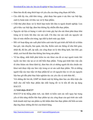 Download đề án, luận văn, báo cáo tốt nghiệp tại http://luanvan84.com


+ Đảm bảo đủ độ sáng thích hợp với yêu cầu của từng công đoạn chế biến.
+ Các chất tẩy rửa, chất khử trùng... phải được bảo quản ở các khu vực biệt lập,
  cách ly hoàn toàn với khu vực xử lý thực phẩm;
+ Chất thải phải được xử lý thích hợp trước khi đưa ra ngoài doanh nghiệp. Lưu
  giữ ở khu vực biệt lập, đảm bảo không lây nhiễm đến thực phẩm.
+ Nguyên vật liệu có lượng vi sinh vật ở mức gây hại cho sức khoẻ phải được khử
  trùng xử lý trước khi đưa vào sản xuất. Chỉ đưa vào sản xuất các nguyên vật
  liệu có mức nhiễm côn trùng, tạp chất lạ dưới mức quy định.
− Đối với hoạt động sản xuất phải kiểm soát toàn bộ quá trình chế biến kể cả khâu
  bao gói, vận chuyển, bảo quản, tiêu thụ. Kiểm soát các thông số như thời gian,
  nhiệt độ, độ ẩm, pH, áp suất, các công đoạn xử lý như đông lạnh, làm khô, gia
  nhiệt, axit hoá để đảm bảo không làm hỏng sản phẩm.
− Về lao động, nhất thiết phải kiểm tra sức khoẻ của tất cả mọi người trước khi
  tuyển vào làm việc tại cơ sở chế biến thực phẩm. Trong quá trình làm việc cần
  tổ chức khám sức khoẻ định kỳ, đảm bảo chỉ có những người đủ tiêu chuẩn sức
  khoẻ mới được tiếp xúc làm việc trong cơ sở sản xuất thực phẩm. Tất cả những
  người tiếp xúc trực tiếp với thực phẩm kể cả với nguyên liệu và với các nguyên
  liệu bao gói đều phải thực hiện nghiêm túc các yêu cầu vệ sinh thân thể...
  Với những đòi hỏi đó, GMP trở thành một hệ thống đảm bảo các điều kiện cần
  thiết cho chế biến thực phẩm đạt chất lượng tốt và là tiền đề cho áp dụng
  HACCP.
  3.2 Giới thiệu HACCP
  HACCP là hệ thống phân tích, xác định và kiểm soát các mối nguy hại trọng
  yếu có khả năng nhiễm bẩn thực phẩm tại các công đoạn của quá trình sản xuất
  kinh doanh một loại sản phẩm cụ thể nhằm đảm bảo thực phẩm chế biến an toàn
  đáp ứng được những đòi hỏi của khách hàng.


  http://luanvan.forumvi.com     email: luanvan84@gmail.com
                                                                               10
 