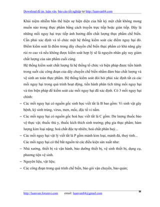 Download đề án, luận văn, báo cáo tốt nghiệp tại http://luanvan84.com


  Khái niệm nhiễm bẩn thể hiện sự hiện diện của bất kỳ một chất không mong
  muốn nào trong thực phẩm bằng cách truyền trực tiếp hoặc gián tiếp. Đây là
  những mối nguy hại trực tiếp ảnh hưởng đến chất lượng thực phẩm chế biến.
  Cần phải xác định và tổ chức một hệ thống kiểm soát các điểm nguy hại đó.
  Điểm kiểm soát là điểm trong dây chuyền chế biến thực phẩm có khả năng gây
  rủi ro cao và nếu không được kiểm soát hợp lý sẽ là nguyên nhân gây suy giảm
  chất lượng của sản phẩm cuối cùng.
  Hệ thống kiểm soát chất lượng là hệ thống tổ chức và biện pháp được tiến hành
  trong suốt các công đoạn của dây chuyền chế biến nhằm đảm bảo chất lượng và
  vệ sinh an toàn thực phẩm. Hệ thống kiểm soát đòi hỏi phải xác định tất cả các
  mối nguy hại trong quá trình hoạt động, tiến hành phân tích từng mối nguy hại
  và tìm biện pháp để kiểm soát các mối nguy hại đã xác định. Có 3 mối nguy hại
  chính:
− Các mối nguy hại có nguồn gốc sinh học viết tắt là B bao gồm: Vi sinh vật gây
  bệnh, ký sinh trùng, virus, men, mốc, độc tố vi nấm.
− Các mối nguy hại có nguồn gốc hoá học viết tắt là C gồm: Dư lượng thuốc bảo
  vệ thực vật; thuốc thú y, thuốc kích thích sinh trưởng; phụ gia thực phẩm; hàm
  lượng kim loại nặng; hoá chất độc tự nhiên; hoá chất phân huỷ...
− Các mối nguy hại vật lý viết tắt là P gồm mảnh kim loại, mảnh đá, thuỷ tinh...
  Các mối nguy hại có thể bắt nguồn từ các điều kiện sản xuất như:
− Nhà xưởng, thiết bị và vận hành, bảo dưỡng thiết bị, vệ sinh thiết bị, dụng cụ,
  phương tiện vệ sinh.
− Nguyên liệu, vật liệu;
− Các công đoạn trong quá trình chế biến, bảo gói vận chuyển, bảo quản;




  http://luanvan.forumvi.com     email: luanvan84@gmail.com
                                                                                   11
 