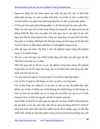 Download đề án, luận văn, báo cáo tốt nghiệp tại http://luanvan84.com


− Người lao động như sức khoẻ người sản xuất; nội quy làm việc và tình hình
  chấp hành nội quy; vệ sinh cá nhân, kiến thức về an toàn vệ sinh và nhận thức
  về trách nhiệm của người sản xuất trong đảm bảo vệ sinh, an toàn thực phẩm.
− Từ bao gói, bảo quản gồm phương pháp và vật liệu bao gói bảo quản, ghi nhãn.
  Phân tích mối nguy hại là một trong những nội dung hết sức quan trọng của hệ
  thống HACCP. Mục tiêu của phân tích mối nguy hại là xác định rõ các mối
  nguy hại tiềm ẩn trong nguyên liệu, trong các công đoạn của quá trình chế biến,
  bảo quản và sử dụng. Đánh giá mức độ quan trọng của mối nguy hại đó dựa trên
  2 yếu tố: độ rủi ro (khả năng xuất hiện) và tính nghiêm trọng của nó.
+ Mức độ nguy hại được xếp theo 3 mức rất nghiêm trọng; tương đối nghiêm
  trọng và ít nghiêm trọng.
+ Độ rủi ro của mối nguy hại chính là khả năng xuất hiện của mối nguy hại đó.
  Thể hiện ở hai mức cao và thấp.
  Một mối nguy hại có độ rủi ro cao, rất nghiêm trọng hoặc tương đối nghiêm
  trọng được coi là mối nguy hại trọng yếu và là điểm kiểm soát trọng yếu. Khi
  kiểm soát cần căn cứ vào:
− Các quy định của quốc tế và trong nước về vệ sinh an toàn thực phẩm;
− Các số liệu về quản lý chất lượng, an toàn vệ sinh cơ sở trong năm;
− Các số liệu khảo sát, thống kê về an toàn vệ sinh và mức độ nhiễm độc thực
  phẩm, các số liệu về khiếu nại và bồi thường cho khách hàng về chất lượng, an
  toàn vệ sinh của sản phẩm của cơ sở cũng như các khiếu nại của cơ sở về chất
  lượng an toàn vệ sinh của nguyên vật liệu từ người cung cấp.
  Giữa GMP và HACCP có mối quan hệ chặt chẽ với nhau. GMP là điều kiện tiền
  đề cần thiết và tất yếu phải thực hiện để áp dụng hệ thống HACCP. HACCP
  phản ánh bước phát triển tiếp theo nhằm loại bỏ tất cả những nguy cơ dẫn đến
  nhiễm bẩn, không an toàn thực phẩm trong toàn bộ quá trình hoạt động sản xuất


  http://luanvan.forumvi.com     email: luanvan84@gmail.com
                                                                                12
 