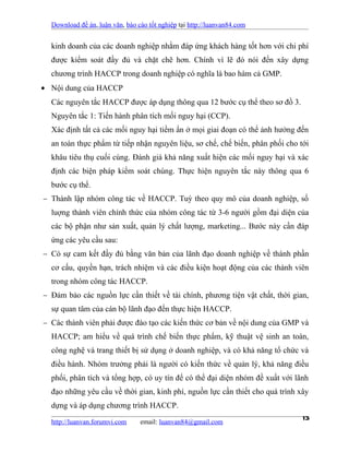 Download đề án, luận văn, báo cáo tốt nghiệp tại http://luanvan84.com


  kinh doanh của các doanh nghiệp nhằm đáp ứng khách hàng tốt hơn với chi phí
  được kiểm soát đầy đủ và chặt chẽ hơn. Chính vì lẽ đó nói đến xây dựng
  chương trình HACCP trong doanh nghiệp có nghĩa là bao hàm cả GMP.
• Nội dung của HACCP
  Các nguyên tắc HACCP được áp dụng thông qua 12 bước cụ thể theo sơ đồ 3.
  Nguyên tắc 1: Tiến hành phân tích mối nguy hại (CCP).
  Xác định tất cả các mối nguy hại tiềm ẩn ở mọi giai đoạn có thể ảnh hưởng đến
  an toàn thực phẩm từ tiếp nhận nguyên liệu, sơ chế, chế biến, phân phối cho tới
  khâu tiêu thụ cuối cùng. Đánh giá khả năng xuất hiện các mối nguy hại và xác
  định các biện pháp kiểm soát chúng. Thực hiện nguyên tắc này thông qua 6
  bước cụ thể.
− Thành lập nhóm công tác về HACCP. Tuỳ theo quy mô của doanh nghiệp, số
  luợng thành viên chính thức của nhóm công tác từ 3-6 người gồm đại diện của
  các bộ phận như sản xuất, quản lý chất lượng, marketing... Bước này cần đáp
  ứng các yêu cầu sau:
− Có sự cam kết đầy đủ bằng văn bản của lãnh đạo doanh nghiệp về thành phần
  cơ cấu, quyền hạn, trách nhiệm và các điều kiện hoạt động của các thành viên
  trong nhóm công tác HACCP.
− Đảm bảo các nguồn lực cần thiết về tài chính, phương tiện vật chất, thời gian,
  sự quan tâm của cán bộ lãnh đạo đến thực hiện HACCP.
− Các thành viên phải được đào tạo các kiến thức cơ bản về nội dung của GMP và
  HACCP; am hiểu về quá trình chế biến thực phẩm, kỹ thuật vệ sinh an toàn,
  công nghệ và trang thiết bị sử dụng ở doanh nghiệp, và có khả năng tổ chức và
  điều hành. Nhóm trưởng phải là người có kiến thức về quản lý, khả năng điều
  phối, phân tích và tổng hợp, có uy tín để có thể đại diện nhóm đề xuất với lãnh
  đạo những yêu cầu về thời gian, kinh phí, nguồn lực cần thiết cho quá trình xây
  dựng và áp dụng chương trình HACCP.

  http://luanvan.forumvi.com     email: luanvan84@gmail.com
                                                                               13
 