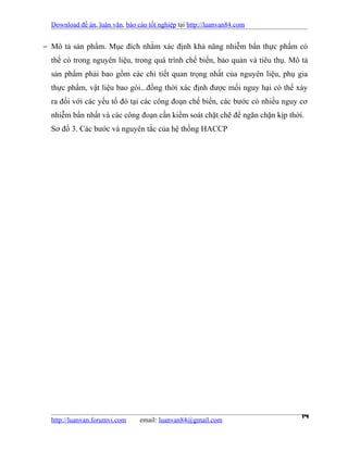 Download đề án, luận văn, báo cáo tốt nghiệp tại http://luanvan84.com


− Mô tả sản phẩm. Mục đích nhằm xác định khả năng nhiễm bẩn thực phẩm có
  thể có trong nguyên liệu, trong quá trình chế biến, bảo quản và tiêu thụ. Mô tả
  sản phẩm phải bao gồm các chi tiết quan trọng nhất của nguyên liệu, phụ gia
  thực phẩm, vật liệu bao gói...đồng thời xác định được mối nguy hại có thể xảy
  ra đối với các yếu tố đó tại các công đoạn chế biến, các bước có nhiều nguy cơ
  nhiễm bẩn nhất và các công đoạn cần kiểm soát chặt chẽ để ngăn chặn kịp thời.
  Sơ đồ 3. Các bước và nguyên tắc của hệ thống HACCP




  http://luanvan.forumvi.com     email: luanvan84@gmail.com
                                                                               14
 