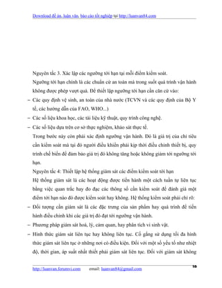 Download đề án, luận văn, báo cáo tốt nghiệp tại http://luanvan84.com




  Nguyên tắc 3. Xác lập các ngưỡng tới hạn tại mỗi điểm kiểm soát.
  Ngưỡng tới hạn chính là các chuẩn cứ an toàn mà trong suốt quá trình vận hành
  không được phép vượt quá. Để thiết lập ngưỡng tới hạn cần căn cứ vào:
− Các quy định vệ sinh, an toàn của nhà nước (TCVN và các quy định của Bộ Y
  tế, các hướng dẫn của FAO, WHO...)
− Các số liệu khoa học, các tài liệu kỹ thuật, quy trình công nghệ.
− Các số liệu dựa trên cơ sở thực nghiệm, khảo sát thực tế.
  Trong bước này còn phải xác định ngưỡng vận hành. Đó là giá trị của chỉ tiêu
  cần kiểm soát mà tại đó người điều khiển phải kịp thời điều chỉnh thiết bị, quy
  trình chế biến để đảm bảo giá trị đó không tăng hoặc không giảm tới ngưỡng tới
  hạn.
  Nguyên tắc 4: Thiết lập hệ thống giám sát các điểm kiểm soát tới hạn
  Hệ thống giám sát là các hoạt động được tiến hành một cách tuần tự liên tục
  bằng việc quan trắc hay đo đạc các thông số cần kiểm soát để đánh giá một
  điểm tới hạn nào đó được kiểm soát hay không. Hệ thống kiểm soát phải chỉ rõ:
− Đối tượng cần giám sát là các đặc trưng của sản phẩm hay quá trình để tiến
  hành điều chỉnh khi các giá trị đó đạt tới ngưỡng vận hành.
− Phương pháp giám sát hoá, lý, cảm quan, hay phân tích vi sinh vật.
− Hình thức giám sát liên tục hay không liên tục. Cố gắng sử dụng tối đa hình
  thức giám sát liên tục ở những nơi có điều kiện. Đối với một số yếu tố như nhiệt
  độ, thời gian, áp suất nhất thiết phải giám sát liên tục. Đối với giám sát không


  http://luanvan.forumvi.com     email: luanvan84@gmail.com
                                                                                18
 