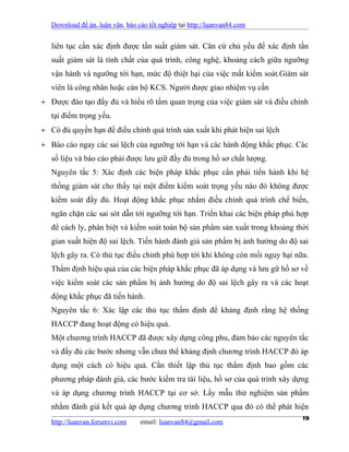 Download đề án, luận văn, báo cáo tốt nghiệp tại http://luanvan84.com


   liên tục cần xác định được tần suất giám sát. Căn cứ chủ yếu để xác định tần
   suất giám sát là tính chất của quá trình, công nghệ, khoảng cách giữa ngưỡng
   vận hành và ngưỡng tới hạn, mức độ thiệt hại của việc mất kiểm soát.Giám sát
   viên là công nhân hoặc cán bộ KCS. Người được giao nhiệm vụ cần
+ Được đào tạo đầy đủ và hiểu rõ tầm quan trọng của việc giám sát và điều chỉnh
   tại điểm trọng yếu.
+ Có đủ quyền hạn để điều chỉnh quá trình sản xuất khi phát hiện sai lệch
+ Báo cáo ngay các sai lệch của ngưỡng tới hạn và các hành động khắc phục. Các
   số liệu và báo cáo phải được lưu giữ đầy đủ trong hồ sơ chất lượng.
   Nguyên tắc 5: Xác định các biện pháp khắc phục cần phải tiến hành khi hệ
   thống giám sát cho thấy tại một điểm kiểm soát trọng yếu nào đó không được
   kiểm soát đầy đủ. Hoạt động khắc phục nhằm điều chỉnh quá trình chế biến,
   ngăn chặn các sai sót dẫn tới ngưỡng tới hạn. Triển khai các biện pháp phù hợp
   để cách ly, phân biệt và kiểm soát toàn bộ sản phẩm sản xuất trong khoảng thời
   gian xuất hiện độ sai lệch. Tiến hành đánh giá sản phẩm bị ảnh hưởng do độ sai
   lệch gây ra. Có thủ tục điều chỉnh phù hợp tới khi không còn mối nguy hại nữa.
   Thẩm định hiệu quả của các biện pháp khắc phục đã áp dụng và lưu gữ hồ sơ về
   việc kiểm soát các sản phẩm bị ảnh hưởng do độ sai lệch gây ra và các hoạt
   động khắc phục đã tiến hành.
   Nguyên tắc 6: Xác lập các thủ tục thẩm định để khảng định rằng hệ thống
   HACCP đang hoạt động có hiệu quả.
   Một chương trình HACCP đã được xây dựng công phu, đảm bảo các nguyên tắc
   và đầy đủ các bước nhưng vẫn chưa thể khảng định chương trình HACCP đó áp
   dụng một cách có hiệu quả. Cần thiết lập thủ tục thẩm định bao gồm các
   phương pháp đánh giá, các bước kiểm tra tài liệu, hồ sơ của quá trình xây dựng
   và áp dụng chương trình HACCP tại cơ sở. Lấy mẫu thử nghiệm sản phẩm
   nhằm đánh giá kết quả áp dụng chương trình HACCP qua đó có thể phát hiện
   http://luanvan.forumvi.com email: luanvan84@gmail.com
                                                                          19
 