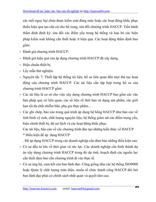 Download đề án, luận văn, báo cáo tốt nghiệp tại http://luanvan84.com


  các mối nguy hại chưa được kiểm soát đúng mức hoặc các hoạt động khắc phục
  thiếu hiệu quả tạo căn cứ cho bổ xung, sửa đổi chương trình HACCP. Tiến hành
  thẩm định định kỳ, sửa đổi các điểm yếu trong hệ thống và loại bỏ các biện
  pháp kiểm soát không cần thiết hoặc ít hiệu quả. Các hoạt động thẩm định bao
  gồm:
− Đánh giá chương trình HACCP.
− Đánh giá hiệu quả của áp dụng chương trình HACCP đã xây dựng.
− Hiệu chuẩn thiết bị.
− Lấy mẫu thử nghiệm.
− Nguyên tắc 7: Thiết lập hệ thống tài liệu, hồ sơ liên quan đến mọi thủ tục hoạt
  động của chương trình HACCP. Các tài liệu cần tập hợp trong hồ sơ của
  chương trình HACCP gồm:
− Các tài liệu là cơ sở cho việc xây dựng chương trình HACCP bao gồm các văn
  bản pháp quy có liên quan, các số liệu về thời hạn sử dụng sản phẩm, các giới
  hạn tối đa chất nhiễm bẩn, phụ gia thực phẩm...
− Các ghi chép, báo cáo trong quá trình áp dụng hệ hống HACCP như báo cáo về
  tình hình vệ sinh, chất lượng nguyên liệu, hệ thống giám sát các điểm trọng yếu,
  hiệu chỉnh thiết bị, độ sai lệch và các hoạt động khắc phục.
  Các tài liệu, báo cáo về các chương trình đào tạo những kiến thức về HACCP
  * Điều kiện để áp dụng HACCP
  . Để áp dụng HACCP trong các doanh nghiệp cần đảm bảo những điều kiện sau:
− Có sự đầu tư lớn về thời gian và sức lực. Các doanh nghiệp cần hình thành dự
  án xây dựng chương trình HACCP trong đó dự tính, hoạch định các nguồn lực
  cần thiết đảm bảo cho chương trình đi vào thực tế.
− Có sự ủng hộ, cam kết của ban lãnh đạo. Cũng giống như các hệ thống ISO9000
  hoặc Quản lý chất lượng toàn diện, muốn tổ chức thành công HACCP đòi hỏi
  ban lãnh đạo phải có chính sách nhất quán và quyết tâm cao.


  http://luanvan.forumvi.com     email: luanvan84@gmail.com
                                                                                20
 