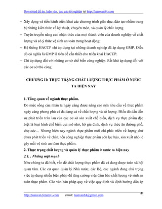 Download đề án, luận văn, báo cáo tốt nghiệp tại http://luanvan84.com


− Xây dựng và tiến hành triển khai các chương trình giáo dục, đào tạo nhằm trang
  bị những kiến thức về kỹ thuật, chuyên môn, và quản lý chất lượng.
− Tuyên truyền nâng cao nhận thức của mọi thành viên của doanh nghiệp về chất
  lượng và có ý thức vệ sinh an toàn trong hoạt động;
− Hệ thống HACCP chỉ áp dụng tại những doanh nghiệp đã áp dụng GMP. Điều
  đó có nghĩa là GMP là tiền đề cần thiết cho triển khai HACCP.
− Chỉ áp dụng đối với những cơ sở chế biến công nghiệp. Rất khó áp dụng đối với
  các cơ sở thủ công.


    CHƯƠNG II: THỰC TRẠNG CHẤT LƯỢNG THỰC PHẨM Ở NƯỚC
                                      TA HIỆN NAY


  1. Tổng quan về ngành thực phẩm.
  Do mức sống của nhân ta ngày càng được nâng cao nên nhu cầu về thực phẩm
  ngày càng phong phú và đa dạng cả về chất lượng và số lượng. ĐIều đó dẫn đến
  sự phát triển tràn lan của các cơ sở sản xuất chế biến, dịch vụ thực phẩm đặc
  biệt là loại hình chế biến qui mô nhỏ, hộ gia đình, dịch vụ thức ăn đường phố,
  chợ cóc… Nhưng hiện nay ngành thực phẩm mới chỉ phát triển về lượng chứ
  chưa phát triển về chất, nền công nghiệp thực phẩm còn lạc hậu, sản xuất nhỏ lẻ
  gây mất vệ sinh an tòan thực phẩm.
  2. Thực trạng chất lượng và quản lý thực phẩm ở nước ta hiện nay
  2.1. . Những mặt mạnh
  Như chúng ta đã biết, vấn đề chất lượng thực phẩm đã và đang được toàn xã hội
  quan tâm. Các cơ quan quản lý Nhà nước, các Bộ, các ngành đang chú trọng
  việc áp dụng nhiều biện pháp để tăng cường việc đảm bảo chất lượng vệ sinh an
  toàn thực phẩm. Các văn bản pháp quy về việc quy định và định hướng dẫn áp


  http://luanvan.forumvi.com     email: luanvan84@gmail.com
                                                                               21
 