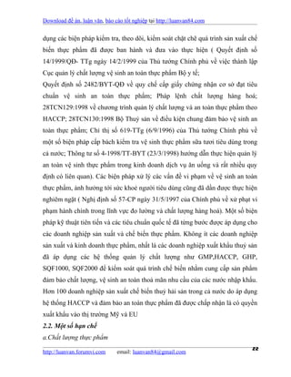 Download đề án, luận văn, báo cáo tốt nghiệp tại http://luanvan84.com


dụng các biện pháp kiểm tra, theo dõi, kiểm soát chặt chẽ quá trình sản xuất chế
biến thực phẩm đã được ban hành và đưa vào thực hiện ( Quyết định số
14/1999/QĐ- TTg ngày 14/2/1999 của Thủ tướng Chính phủ về việc thành lập
Cục quản lý chất lượng vệ sinh an toàn thực phẩm Bộ y tế;
Quyết định số 2482/BYT-QĐ về quy chế cấp giấy chứng nhận cơ sở đạt tiêu
chuẩn vệ sinh an toàn thực phẩm; Pháp lệnh chất lượng hàng hoá;
28TCN129:1998 về chương trình quản lý chất lượng và an toàn thực phẩm theo
HACCP; 28TCN130:1998 Bộ Thuỷ sản về điều kiện chung đảm bảo vệ sinh an
toàn thực phẩm; Chỉ thị số 619-TTg (6/9/1996) của Thủ tướng Chính phủ về
một số biện pháp cấp bách kiểm tra vệ sinh thực phẩm sữa tươi tiêu dùng trong
cả nước; Thông tư số 4-1998/TT-BYT (23/3/1998) hướng dẫn thực hiện quản lý
an toàn vệ sinh thực phẩm trong kinh doanh dịch vụ ăn uống và rất nhiều quy
định có liên quan). Các biện pháp xử lý các vấn đề vi phạm về vệ sinh an toàn
thực phẩm, ảnh hưởng tới sức khoẻ người tiêu dùng cũng đã dần được thực hiện
nghiêm ngặt ( Nghị định số 57-CP ngày 31/5/1997 của Chính phủ về xử phạt vi
phạm hành chính trong lĩnh vực đo lường và chất lượng hàng hoá). Một số biện
pháp kỹ thuật tiên tiến và các tiêu chuẩn quốc tế đã từng bước được áp dụng cho
các doanh nghiệp sản xuất và chế biến thực phẩm. Không ít các doanh nghiệp
sản xuất và kinh doanh thực phẩm, nhất là các doanh nghiệp xuất khẩu thuỷ sản
đã áp dụng các hệ thống quản lý chất lượng như GMP,HACCP, GHP,
SQF1000, SQF2000 để kiểm soát quá trình chế biến nhằm cung cấp sản phẩm
đảm bảo chất lượng, vệ sinh an toàn thoả mãn nhu cầu của các nước nhập khẩu.
Hơn 100 doanh nghiệp sản xuất chế biến thuỷ hải sản trong cả nước do áp dụng
hệ thống HACCP và đảm bảo an toàn thực phẩm đã được chấp nhận là có quyền
xuất khẩu vào thị trường Mỹ và EU
2.2. Một số hạn chế
a.Chất lượng thực phẩm

http://luanvan.forumvi.com     email: luanvan84@gmail.com
                                                                              22
 