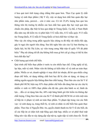 Download đề án, luận văn, báo cáo tốt nghiệp tại http://luanvan84.com


   ở hoa quả tươi tình trạng cũng chẳng khả quan hơn. Theo Cục quản lý chất
   lượng vệ sinh thực phẩm ( Bộ Y tế), việc sử dụng hoá chất bảo quản độc hại
   như phẩm màu, peroxit… còn ở mức cao. Có tới 25,4% lượng hoa quả lưu
   thông trên thị trường bị nhiễm các hoá chất bảo quản độc hại vượt quá tiêu
   chuẩn cho phép, đặc biệt là hoa quả nhập từ Trung Quốc. Cụ thể, ở Nam Định
   đầu năm nay đã kiểm tra và phát hiện 5/12 mẫu nho, 6/12 mẫu quýt, 9/13 mẫu
   táo Trung Quốc, 8/12 mẫu lê Trung Quốc có hoá chất bảo vệ thực vật.
   Như vậy chỉ riêng trong phần nguyên liệu chúng ta đã thấy rât nhiều bất cập,
   gây lo ngại cho người tiêu dùng. Sau khi nghe báo cáo của Uỷ ban thường vụ
   Quốc hội, bà Hà Thị Liên, uỷ viên trung ương Mặt trận tổ quốc VN đã phát
   biểu:” Phụ nữ chúng tôI đI chợ không biết mua gì bởi cáI gì cũng có thể bị tẩm
   hoá chất độc hại”
• Chất lượng quá trình chế biến.
   Quá trình chế biến thực phẩm ở nước ta còn nhiều hạn chế. Công nghệ cũ kỹ,
   lạc hậu, mất vệ sinh. Nhân viên thi không có kiến thức về vệ sinh an toàn thực
   phẩm. Nhiều cơ sở, doanh nghiệp vì mục đích lợi nhuận, đã bỏ qua nhiều công
   đoạn chế biến, sử dụng những chất hoá học đã bị cấm sử dụng, sử dụng cả
   những nguồn nguyên liệu không đảm bảo chất lượng. Theo báo cáo của Sở Y tế
   thành phố HCM, hiện nay 83% thực phẩm chế biến sẵn đang bán tại các chợ bị
   nhiễm vi sinh và 100% thực phẩm cần độ dai, giòn như bánh su sê, bánh da
   lợn… đều có sử dụng hàn the, 44% mặt hàng bánh giò khi kiểm tra không đạt
   chất lượng. Cũng theo báo cáo của Sở Y tế thành phố HCM thì có trên một nửa
   số bếp ăn vi phạm vệ sinh an toàn thực phẩm. Vi phạm tập trung vào các lĩnh
   vực: vệ sinh dụng cụ, trang thiết bị, vệ sinh cá nhân và chế biến bảo quản thực
   phẩm. Theo bác sĩ Nguyễn Đức An, quyền chánh thanh tra Sở Y tế cho biết, đa
   số các bếp ăn có diện tích mặt bằng quá chật hẹp, nhiều cơ sở phảI thuê mặt
   bằng nên việc đầu tư xây dựng,sắp xếp trật tự, ngăn nắp vệ sinh chưa tốt. Từ đó

   http://luanvan.forumvi.com     email: luanvan84@gmail.com
                                                                                24
 