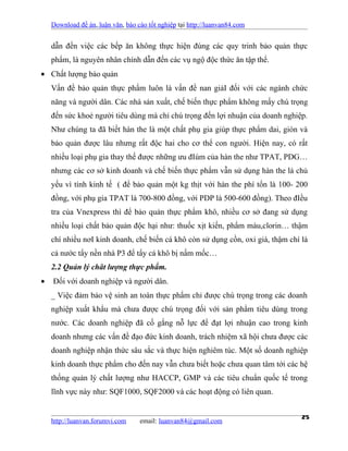 Download đề án, luận văn, báo cáo tốt nghiệp tại http://luanvan84.com


    dẫn đến việc các bếp ăn không thực hiện đúng các quy trinh bảo quản thực
    phẩm, là nguyên nhân chính dẫn đến các vụ ngộ độc thức ăn tập thể.
• Chất lượng bảo quản
    Vấn đề bảo quản thực phẩm luôn là vấn đề nan giảI đối với các ngành chức
    năng và người dân. Các nhà sản xuất, chế biến thực phẩm không mấy chú trọng
    đến sức khoẻ người tiêu dùng mà chỉ chú trọng đến lợi nhuận của doanh nghiệp.
    Như chúng ta đã biết hàn the là một chất phụ gia giúp thực phẩm dai, giòn và
    bảo quản được lâu nhưng rất độc hai cho cơ thể con người. Hiện nay, có rất
    nhiều loại phụ gia thay thế được những ưu đIúm của hàn the như TPAT, PDG…
    nhưng các cơ sở kinh doanh và chế biến thực phẩm vẫn sử dụng hàn the là chủ
    yếu vì tính kinh tế ( để bảo quản một kg thịt với hàn the phí tổn là 100- 200
    đồng, với phụ gia TPAT là 700-800 đồng, với PDP là 500-600 đồng). Theo đIều
    tra của Vnexpress thì để bảo quản thực phẩm khô, nhiều cơ sở đang sử dụng
    nhiều loại chất bảo quản độc hại như: thuốc xịt kiến, phẩm màu,clorin… thậm
    chí nhiều nơI kinh doanh, chế biến cá khô còn sử dụng cồn, oxi già, thậm chí là
    cả nước tẩy nền nhà P3 để tẩy cá khô bị nấm mốc…
    2.2 Quản lý chât lượng thực phẩm.
•   Đối với doanh nghiệp và người dân.
    _ Việc đảm bảo vệ sinh an toàn thực phẩm chỉ được chú trọng trong các doanh
    nghiệp xuất khẩu mà chưa được chú trọng đối với sản phẩm tiêu dùng trong
    nước. Các doanh nghiệp đã cố gắng nỗ lực để đạt lợi nhuận cao trong kinh
    doanh nhưng các vấn đề đạo đức kinh doanh, trách nhiệm xã hội chưa được các
    doanh nghiệp nhận thức sâu sắc và thực hiện nghiêm túc. Một số doanh nghiệp
    kinh doanh thực phẩm cho đến nay vẫn chưa biết hoặc chưa quan tâm tới các hệ
    thống quản lý chất lượng như HACCP, GMP và các tiêu chuẩn quốc tế trong
    lĩnh vực này như: SQF1000, SQF2000 và các hoạt động có liên quan.


    http://luanvan.forumvi.com     email: luanvan84@gmail.com
                                                                                 25
 