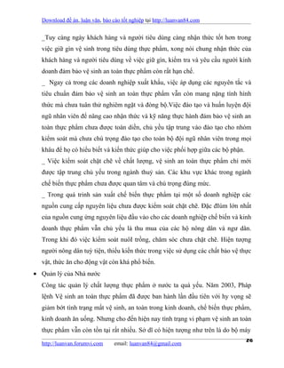 Download đề án, luận văn, báo cáo tốt nghiệp tại http://luanvan84.com


  _Tuy càng ngày khách hàng và người tiêu dùng càng nhận thức tốt hơn trong
  việc giữ gìn vệ sinh trong tiêu dùng thực phẩm, xong nói chung nhận thức của
  khách hàng và người tiêu dùng về việc giữ gìn, kiểm tra và yêu cầu người kinh
  doanh đảm bảo vệ sinh an toàn thực phẩm còn rất hạn chế.
  _ Ngay cả trong các doanh nghiệp xuất khẩu, việc áp dụng các nguyên tắc và
  tiêu chuẩn đảm bảo vệ sinh an toàn thực phẩm vẫn còn mang nặng tính hình
  thức mà chưa tuân thử nghiêm ngặt và đòng bộ.Việc đào tạo và huấn luyện đội
  ngũ nhân viên để nâng cao nhận thức và kỹ năng thực hành đảm bảo vệ sinh an
  toàn thực phẩm chưa được toàn diền, chủ yều tập trung vào đào tạo cho nhóm
  kiểm soát mà chưa chú trọng đào tạo cho toàn bộ đội ngũ nhân viên trong mọi
  khâu để họ có hiểu biết và kiến thức giúp cho việc phối hợp giữa các bộ phận.
  _ Việc kiểm soát chặt chẽ về chất lượng, vệ sinh an toàn thực phẩm chỉ mới
  được tập trung chủ yếu trong ngành thuỷ sản. Các khu vực khác trong ngành
  chế biến thực phẩm chưa được quan tâm và chú trọng đúng mức.
  _ Trong quá trinh sản xuất chế biến thực phẩm tại một số doanh nghiệp các
  nguồn cung cấp nguyên liệu chưa được kiểm soát chặt chẽ. Đặc đIúm lớn nhất
  của nguồn cung ứng nguyên liệu đầu vào cho các doanh nghiệp chế biến và kinh
  doanh thực phẩm vẫn chủ yếu là thu mua của các hộ nông dân và ngư dân.
  Trong khi đó việc kiểm soát nuôI trồng, chăm sóc chưa chặt chẽ. Hiện tượng
  người nông dân tuỳ tiện, thiếu kiến thức trong việc sử dụng các chất bảo vệ thực
  vật, thức ăn cho động vật còn khá phổ biến.
• Quản lý của Nhà nước
  Công tác quản lý chất lượng thực phẩm ở nước ta quá yếu. Năm 2003, Pháp
  lệnh Vệ sinh an toàn thực phẩm đã được ban hành lần đầu tiên với hy vọng sẽ
  giảm bớt tình trạng mất vệ sinh, an toàn trong kinh doanh, chế biến thực phẩm,
  kinh doanh ăn uống. Nhưng cho đến hiện nay tình trạng vi phạm vệ sinh an toàn
  thực phẩm vẫn còn tồn tại rất nhiều. Sở dĩ có hiện tượng như trên là do bộ máy

  http://luanvan.forumvi.com     email: luanvan84@gmail.com
                                                                                  26
 