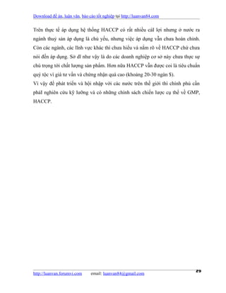 Download đề án, luận văn, báo cáo tốt nghiệp tại http://luanvan84.com


Trên thực tế áp dụng hệ thống HACCP có rất nhiều cáI lợi nhưng ở nước ra
ngành thuỷ sản áp dụng là chủ yếu, nhưng việc áp dụng vẫn chưa hoàn chỉnh.
Còn các ngành, các lĩnh vực khác thì chưa hiểu và nắm rõ về HACCP chứ chưa
nói đến áp dụng. Sở dĩ như vậy là do các doanh nghiệp cơ sở này chưa thực sự
chú trọng tới chất lượng sản phẩm. Hơn nữa HACCP vẫn được coi là tiêu chuẩn
quý tộc vì giá tư vấn và chứng nhận quá cao (khoảng 20-30 ngàn $).
Vì vậy để phát triển và hội nhập với các nước trên thế giới thì chính phủ cần
phảI nghiên cứu kỹ lưỡng và có những chính sách chiến lược cụ thể về GMP,
HACCP.




http://luanvan.forumvi.com     email: luanvan84@gmail.com
                                                                           29
 