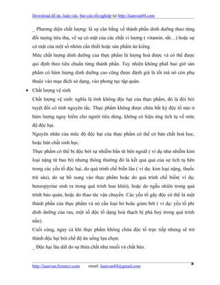 Download đề án, luận văn, báo cáo tốt nghiệp tại http://luanvan84.com


  _ Phương diện chất lượng: là sự cân bằng về thành phần dinh dưỡng theo từng
  đối tượng tiêu thụ, về sự có mặt của các chất vi lượng ( vitamin, sắt…) hoặc sự
  có mặt của một số nhóm cần thiết hoặc sản phẩm ăn kiêng.
  Mức chất lượng dinh dưỡng của thực phẩm là lượng hoá được và có thể được
  qui định theo tiêu chuẩn từng thành phần. Tuy nhiên không phảI bao giờ sản
  phẩm có hàm lượng dinh dưỡng cao cũng được đánh giá là tốt mà nó còn phụ
  thuộc vào mục đích sử dụng, vào phong tục tập quán.
• Chất lượng vệ sinh
  Chất lượng vệ sinh: nghĩa là tính không độc hại của thực phẩm, đó là đòi hỏi
  tuyệt đối có tính nguyên tắc. Thực phẩm không được chứa bất kỳ độc tố nào ở
  hàm lượng nguy hiểm cho người tiêu dùng, không có hiệu ứng tích tụ về mức
  độ độc hại.
  Nguyên nhân của mức độ độc hại của thực phẩm có thể có bản chất hoá học,
  hoặc bản chất sinh học.
  Thực phẩm có thể bị độc bởi sự nhiễm bẩn từ bên ngoàI ( ví dụ như nhiễm kim
  loại nặng từ bao bì) nhưng thông thường đó là kết quả quả của sự tích tụ bên
  trong các yếu tố độc hại, do quá trình chế biến lâu ( ví dụ: kim loại nặng, thuốc
  trừ sâu), do sự bổ xung vào thực phẩm hoặc do quá trình chế biến( ví dụ:
  benzopyrine sinh ra trong quá trinh hun khói), hoặc do ngẫu nhiên trong quá
  trình bảo quản, hoặc do thao tác vận chuyển. Các yếu tố gây độc có thể là một
  thành phần của thực phẩm và nó cần loại bỏ hoăc giảm bớt ( ví dụ: yếu tố phi
  dinh dưỡng của rau, một số độc tố dạng hoá thạch bị phá huỷ trong quá trinh
  nấu).
  Cuối cùng, ngay cả khi thực phẩm không chứa độc tố trực tiếp nhưng sẽ trở
  thành độc hại bởi chế độ ăn uống lựa chọn:
  _ Độc hại lâu dàI do sự thừa chất như muối và chất béo.


  http://luanvan.forumvi.com     email: luanvan84@gmail.com
                                                                                 3
 