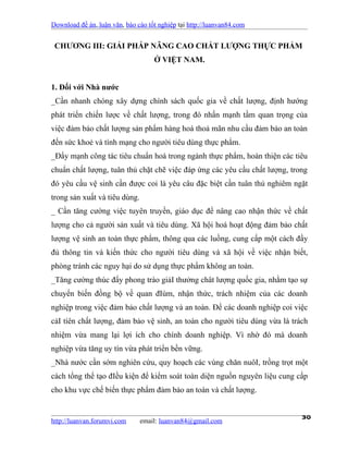 Download đề án, luận văn, báo cáo tốt nghiệp tại http://luanvan84.com


 CHƯƠNG III: GIẢI PHÁP NÂNG CAO CHẤT LƯỢNG THỰC PHẨM
                                    Ở VIỆT NAM.


1. Đối với Nhà nước
_Cần nhanh chóng xây dựng chính sách quốc gia về chất lượng, định hướng
phát triển chiến lược về chất lượng, trong đó nhấn mạnh tầm quan trọng của
việc đảm bảo chất lượng sản phẩm hàng hoá thoả mãn nhu cầu đảm bảo an toàn
đến sức khoẻ và tính mạng cho người tiêu dùng thực phẩm.
_Đẩy mạnh công tác tiêu chuẩn hoá trong ngành thực phẩm, hoàn thiện các tiêu
chuẩn chất lượng, tuân thủ chặt chẽ việc đáp ứng các yêu cầu chất lượng, trong
đó yêu cầu vệ sinh cần được coi là yêu câu đặc biệt cần tuân thủ nghiêm ngặt
trong sản xuất và tiêu dùng.
_ Cần tăng cường việc tuyên truyền, giáo dục để nâng cao nhận thức về chất
lượng cho cả người sản xuất và tiêu dùng. Xã hội hoá hoạt động đảm bảo chất
lượng vệ sinh an toàn thực phẩm, thông qua các luồng, cung cấp một cách đầy
đủ thông tin và kiến thức cho người tiêu dùng và xã hội về việc nhận biết,
phòng tránh các nguy hại do sử dụng thực phẩm không an toàn.
_Tăng cường thúc đẩy phong trào giảI thưởng chât lượng quốc gia, nhằm tạo sự
chuyển biến đồng bộ về quan đIúm, nhận thức, trách nhiệm của các doanh
nghiệp trong việc đảm bảo chất lượng và an toàn. Để các doanh nghiệp coi việc
cảI tíên chất lượng, đảm bảo vệ sinh, an toàn cho người tiêu dùng vừa là trách
nhiệm vừa mang lại lợi ích cho chính doanh nghiệp. Vì nhờ đó mà doanh
nghiệp vừa tăng uy tín vừa phát triển bền vững.
_Nhà nước cần sớm nghiên cứu, quy hoạch các vùng chăn nuôI, trồng trọt một
cách tổng thể tạo đIều kiện để kiểm soát toàn diện nguồn nguyên liệu cung cấp
cho khu vực chế biến thực phẩm đảm bảo an toàn và chất lượng.


http://luanvan.forumvi.com     email: luanvan84@gmail.com
                                                                            30
 