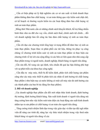 Download đề án, luận văn, báo cáo tốt nghiệp tại http://luanvan84.com


_ Cần có biện pháp xử lý thật nghiêm các cơ sở sản xuất và kinh doanh thực
phẩm không đảm bảo chất lượng và an toàn thông qua việc kiểm soát chặt chẽ,
có kế hoạch và thường xuyên kiểm tra các hoạt động đảm bảo chất lượng vệ
sinh an toàn thực phẩm.
_Đồng thời Nhà nước cần có những chính sách khuyến khích, hỗ trợ bằng nhiều
hình thức như ưu đãI cho vay vốn, chính sách thuế, chính sách tàI chính… đối
với doanh nghiệp làm tốt công tác bảo đảm chất lượng vệ sinh an toàn thực
phẩm.
_ Cần chỉ đạo các chương trình tổng hợp và trọng đIểm để đảm bảo vệ sinh an
toàn thực phẩm. Soạn thảo và phân phối các tàI liệu, thông tin phục vụ công
chúng về chương trình kiểm soát vệ sinh an toàn thực phẩm và thực hiện các
chương trình về lợi ích của cộng đồng và các bên có liên quan như nhà cung cấp
thực phẩm trong và ngoàI nước, doanh nghiệp, khách hàng và người tiêu dùng.
_Cần sửa đổi, bổ xung các qui định, tiêu chuẩn đã quá lạc hậu không phù hợp
với sự phát triển của khoa học công nghệ.
_ Cần đầu tư máy móc, thiết bị để kiểm định, phân tích chất lượng sản phẩm
cũng như các máy móc thiết bị phân tích các nhân tố ảnh hưởng tói chất lượng
thực phẩm ( như hiện nay cả nước không có một cáI máy nào đo ảnh hưởng của
các thành phần của bao bì tác động lên thực phẩm).
2. Đối với doanh nghiệp
_Các doanh nghiệp thực phẩm cần đổi mới nhận thức kinh doanh, định hướng
thị trường, định hướng khách hàng. Sản xuất kinh doanh vì người tiêu dùng mà
tăng cường hơn nữa việc kiểm soát toàn diện các hoạt động sản xuất kinh doanh
nhằm tạo ra sản phẩm có chất lượng và an toàn cho ngưởi tiêu dùng.
_ Tăng cường trách nhiệm lãnh đạo trong việc giáo dục và đào tạo đội ngũ nhân
viên để nâng cao trình độ, năng lực váy thức trách nhiệm trong việc thoã mãn
khách hàng và người tiêu dùng về các

http://luanvan.forumvi.com     email: luanvan84@gmail.com
                                                                            31
 