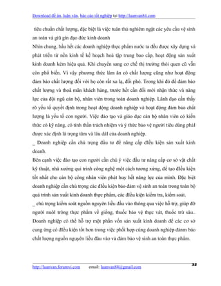 Download đề án, luận văn, báo cáo tốt nghiệp tại http://luanvan84.com


tiêu chuẩn chất lượng, đặc biệt là việc tuân thủ nghiêm ngặt các yêu cầu vệ sinh
an toàn và giũ gìn đạo đức kinh doanh
Nhìn chung, hầu hết các doanh nghiệp thực phẩm nước ta đều được xây dựng và
phát triển từ nền kinh tế kế hoạch hoá tập trung bao cấp, hoạt động sản xuất
kinh doanh kém hiệu quả. Khi chuyển sang cơ chế thị trường thói quen cũ vẫn
còn phổ biến. Vì vậy phương thức làm ăn có chất lượng cũng như hoạt động
đảm bảo chất lượng đối với họ còn rất xa lạ, đối phó. Trong khi đó để đảm bảo
chất lượng và thoã mãn khách hàng, trước hết cần đổi mới nhận thức và năng
lực của đội ngũ cán bộ, nhân viên trong toàn doanh nghiệp. Lãnh đạo cần thấy
rõ yếu tố quyết định trong hoạt dộng doanh nghiệp và hoạt động đảm bảo chất
lượng là yếu tố con người. Việc đào tạo và giáo dục cán bộ nhân viên có kiến
thức có kỹ năng, có tinh thần trách nhiệm và ý thức bảo vệ người tiêu dùng phảI
được xác định là trọng tâm và lâu dàI của doanh nghiệp.
_ Doanh nghiệp cần chú trọng đầu tư để nâng cấp đIều kiện sản xuất kinh
doanh.
Bên cạnh việc đào tạo con người cần chú ý việc đầu tư nâng cấp cơ sở vật chất
kỹ thuật, nhà xưởng qui trình công nghệ một cách tương xứng, để tạo đIều kiện
tốt nhất cho cán bộ công nhân viên phát huy hết năng lực của mình. Đặc biệt
doanh nghiệp cần chú trọng các đIều kiện bảo đảm vệ sinh an toàn trong toàn bộ
quá trình sản xuất kinh doanh thực phẩm, các đIều kiện kiểm tra, kiểm soát.
_ chú trọng kiểm soát nguồn nguyên liều đầu vào thông qua việc hỗ trợ, giúp đỡ
người nuôI trông thực phẩm về giống, thuốc bảo vệ thực vât, thuốc trừ sâu..
Doanh nghiệp có thể hỗ trợ một phần vốn sản xuất kinh doanh để các cơ sở
cung ứng có đIều kiện tốt hơn trong việc phối hợp cùng doanh nghiệp đảnm bảo
chất lượng nguồn nguyên liều đàu vào và đảm bảo vệ sinh an toàn thực phẩm.




http://luanvan.forumvi.com     email: luanvan84@gmail.com
                                                                              32
 