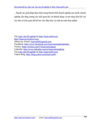 Download đề án, luận văn, báo cáo tốt nghiệp tại http://luanvan84.com


_ NgoàI các giảI pháp thực hiện trong khuôn khổ doanh nghiệp của mình, doanh
nghiệp cần tăng cường các mối quan hệ với khách hàng và mở rộng liên kết với
các bên có liên quan để hỗ trợ việc đảm bảo vệ sinh an toàn thực phẩm




Tải Luận văn tốt nghiệp tại http://luanvan84.com
http://luanvan.forumvi.com
About me: Email: luanvan84@gmail.com
FaceBook: http://www.facebook.com/luanvantotnghiepkinhte
Twitter: https://twitter.com/#!/luanvantotngiep
Linkedin: http://www.linkedin.com/in/luanvantotnghiep
Tải Luận văn tốt nghiệp tại http://luanvan84.com
Yahoo Bolg: http://blog.yahoo.com/luanvan84 .




http://luanvan.forumvi.com     email: luanvan84@gmail.com
                                                                          33
 