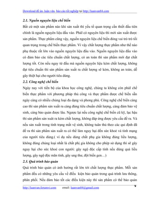 Download đề án, luận văn, báo cáo tốt nghiệp tại http://luanvan84.com


2.1. Nguồn nguyên liệu chế biến
Bất cứ một sản phẩm nào khi sản xuất thì yếu tố quan trọng cần thiết đầu tiên
chính là nguồn nguyên liệu đầu vào. PhảI có nguyên liệu thì mới sản xuất được
sản phẩm. Thực phẩm cũng vậy, nguồn nguyên liệu chế biến đóng vai trò trò tối
quan trọng trong chế biến thực phẩm. Vì vậy chất lượng thực phẩm như thế nào
phụ thuộc rất lớn vào nguồn nguyên liệu đầu vào. Nguồn nguyên liệu đầu vào
có đảm bảo các tiêu chuẩn chất lượng, có an toàn thì sản phẩm mới đạt chất
lượng tốt. Còn nếu ngay từ đầu mà nguồn nguyên liệu kém chất lượng, không
đạt tiêu chuẩn thì sản phẩm sản xuất ra chất lượng sẽ kém, không an toàn, dễ
gây thiệt hại cho người tiêu dùng.
2.2. Công nghệ chế biến
Ngày nay với tiến bộ của khoa học công nghệ, chúng ta không còn phảI chế
biến thực phẩm với phương pháp thủ công và thực phẩm được chế biến sẵn
ngày càng có nhiều chủng loại đa dạng và phong phú. Công nghệ chế biến càng
cao thì sản phẩm sản xuất ra càng đúng tiêu chuẩn chất lượng, càng đảm bảo vệ
sinh, càng bảo quản được lâu. Ngược lại nếu công nghệ chế biến cũ kỹ, lạc hậu
thì sản phẩm sản xuât ra kém chất lượng, không đáp ứng được yêu cầu đề ra. Và
nếu sản xuất trong tình trạng mất vệ sinh, không tuân thủ theo các qui định đã
đề ra thì sản phẩm sản xuất ra có thể làm nguy hại đến sức khoẻ và tính mạng
của người tiêu dùng.( ví dụ nếu dùng chất phụ gia không đúng liều lượng,
không đúng chủng loại nhất là chất phị gia không cho phép sử dụng thì sẽ gây
nguy hại cho sức khoẻ con người: gây ngộ độc cấp tính nếu dùng quá liều
lượng, gây ngộ độc mãn tính, gây ung thư, đột biến gen…)
2.3. Quá trình bảo quản
Quá trình bảo quản có ảnh hưởng rất lớn tới chất lượng thực phẩm. Mỗi sản
phẩm đều có những yêu cầu về đIều kiện bảo quản trong quá trình lưu thông,
phân phối. Nếu đảm bảo tốt các đIều kiện này thì sản phẩm có thể bảo quản

http://luanvan.forumvi.com     email: luanvan84@gmail.com
                                                                            5
 