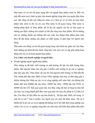 Download đề án, luận văn, báo cáo tốt nghiệp tại http://luanvan84.com


  Nhà nước có vai trò rất quan trọng đối với ngành thực phẩm nước ta. Đối với
  một đất nước mà ý thức tự giác của doanh nghiêp cũng như của người dân chưa
  cao, đời sỗng xã hội còn thấp,còn chưa có ý thức gì về vệ sinh an toàn thực
  phẩm như nước ta thì vai trò của Nhà nước là rất quan trọng. Nhà nước ra
  những pháp lệnh về thực phẩm, để từ đó các ngành, các bộ có liên quan ra
  những qui định, những tiêu chuẩn cụ thể cho từng loại thực phẩm. Đó là những
  căn cứ, những chuẩn mà những nhà sản xuất, lưu thông thực phẩm phai tuân
  theo để đạt được những sản phẩm có chất lượng và phù hợp với người tiêu
  dùng.
  Nhà nước còn đóng vai trò rất quan trọng trong việc kiểm tra, giám sát việc thực
  hiện những qui định đã ban hành cũng như việc xem xét và cấp giấy phép hoạt
  động cho các cơ sở kinh doanh thực phẩm.
  2.6. ý thức của doanh nghiệp và người dân.
• Doanh nghiệp ngoàI ngành thực phẩm.
  Như chúng ta đã biết, môI trường có ảnh hưởng rất lớn tới chất lượng thực
  phẩm. Mà nguyên nhân chủ yếu gây ô nhiễm môI trường là do các xí nghiệp,
  nhà máy gây nên. Theo khảo sát của Sở TàI nguyên môI trường và Nhà đất Hà
  Nội, thành phố đầu năm 2005 có hơn 150xí nghiệp, nhà máy có khả năng gây ô
  nhiếm không khí. Hiện tại các cơ sỏ công nghiệp mỗi năm thảI vào không khí
  thành phố hơn 80000 tấn bụi khói, 10000 tấn SO2, 19000 tấn khí NOX và
  46000 tấn khí CO. Kết quả quan trắc cho thấy nồng độ bụi lơ lửng tại hầu hết
  các khu vực trong thành phố đều vượt quá mức chỉ tiêu cho phép từ 2,5 đến 4,5
  lần. Còn theo số liệu đIều tra của báo Kinh tế_ Xã hội năm 2005, thì trong 11
  tỉnh thì có tới 7 tỉnh ô nhiễm As( thạch tín) với mức độ khác nhau. Tất cả ô
  nhiễm đó là do các cơ sơ,xí nghiệp đã không xử lý tốt chất thảI công nghiệp của
  mình. Các cơ sở, xí nghiệp cúng như các nhà máy chế biến thực phẩm đều nằm


  http://luanvan.forumvi.com     email: luanvan84@gmail.com
                                                                                7
 