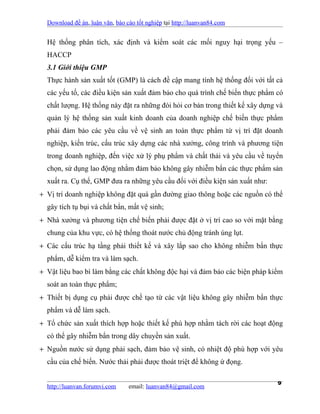 Download đề án, luận văn, báo cáo tốt nghiệp tại http://luanvan84.com


  Hệ thống phân tích, xác định và kiểm soát các mối nguy hại trọng yếu –
  HACCP
  3.1 Giới thiệu GMP
  Thực hành sản xuất tốt (GMP) là cách đề cập mang tính hệ thống đối với tất cả
  các yếu tố, các điều kiện sản xuất đảm bảo cho quá trình chế biến thực phẩm có
  chất lượng. Hệ thống này đặt ra những đòi hỏi cơ bản trong thiết kế xây dựng và
  quản lý hệ thống sản xuất kinh doanh của doanh nghiệp chế biến thực phẩm
  phải đảm bảo các yêu cầu về vệ sinh an toàn thực phẩm từ vị trí đặt doanh
  nghiệp, kiến trúc, cấu trúc xây dựng các nhà xưởng, công trình và phương tiện
  trong doanh nghiệp, đến việc xử lý phụ phẩm và chất thải và yêu cầu về tuyển
  chọn, sử dụng lao động nhằm đảm bảo không gây nhiễm bẩn các thực phẩm sản
  xuất ra. Cụ thể, GMP đưa ra những yêu cầu đối với điều kiện sản xuất như:
+ Vị trí doanh nghiệp không đặt quá gần đường giao thông hoặc các nguồn có thể
  gây tích tụ bụi và chất bẩn, mất vệ sinh;
+ Nhà xưởng và phương tiện chế biến phải được đặt ở vị trí cao so với mặt bằng
  chung của khu vực, có hệ thống thoát nước chủ động tránh úng lụt.
+ Các cấu trúc hạ tầng phải thiết kế và xây lắp sao cho không nhiễm bẩn thực
  phẩm, dễ kiểm tra và làm sạch.
+ Vật liệu bao bì làm bằng các chất không độc hại và đảm bảo các biện pháp kiểm
  soát an toàn thực phẩm;
+ Thiết bị dụng cụ phải được chế tạo từ các vật liệu không gây nhiễm bẩn thực
  phẩm và dễ làm sạch.
+ Tổ chức sản xuất thích hợp hoặc thiết kế phù hợp nhằm tách rời các hoạt động
  có thể gây nhiễm bẩn trong dây chuyền sản xuất.
+ Nguồn nước sử dụng phải sạch, đảm bảo vệ sinh, có nhiệt độ phù hợp với yêu
  cầu của chế biến. Nước thải phải được thoát triệt để không ứ đọng.


  http://luanvan.forumvi.com     email: luanvan84@gmail.com
                                                                               9
 