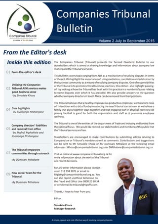 Companies Tribunal
Bulletin
Volume 2 July to September 2015
From the Editor's desk
Inside this edition
From the editor’s desk01
Utilizing the Companies
Tribunal ADR services makes
good business sense
- by Simukele Khoza
02
Case highlights
- by Siyabonga Ntshangase
04
Company directors’ liabilities
and removal from office
- by Mafedi Mphahlele and
Siyabonga Ntshangase
05
07
The Companies Tribunal (Tribunal) presents the Second Quarterly Bulletin to our
stakeholders which is aimed at sharing knowledge and information about company law
mattersandtheTribunal'sservices.
This Bulletin covers topic ranging from ADR as a mechanism of resolving disputes in terms
of the Act. We highlight the importance of using mediation, conciliation and arbitration by
the business community as a means of resolving company disputes. One of responsibilities
of the Tribunal is to promote ethical business practices, this edition also highlight passing-
off by looking at how the Tribunal has dealt with this practice in a number of cases relating
to name disputes over which it has presided. We also provide answers to the question
whethercompanydirectorsinSouthAfricacanberemovedfromtheirpositions.
TheTribunalbelievesthatahealthyemployeeisaproductiveemployee,wethereforeclose
off thiseditionwithabitof fun byintroducing thenewTribunalsoccerteamas webelievea
family that plays together stays together and that engaging staff in physical exercises like
playing football is good for both the organization and staff as it promotes employee
wellness.
TheTribunalisoneoftheentitiesofthedepartmentofTradeandIndustryandfundedfrom
thenationalfiscus. Wewould likeremindour stakeholders and members of thepublicthat
theTribunalservicesarefree.
Stakeholders are encouraged to make contributions by submitting articles relating to
Company law or Tribunal's mandate as well as comments. Contributions and suggestions
can be sent to Mr Simukele Khoza or Mr Dumisani Mthalane at the following email
addresses:SKhoza@companiestribunal.org.zaorDMthalane@companiestribunal.org.za
Visit us online at www.companiestribunal.org.za for
more information about the work of the Tribunal
andrecentdecisions.
For any other information please contact
us on 012 394 3071 or email to
Registry@companiestribunal.org.za. You
can also report unethical behaviour on
the Fraud and Ethics Line 0800 20 20 34
or send email to tribunal@tipoffs.com.
Thanks, I hope to hear from you.
Editor
SimukeleKhoza
ManagerResearch
The Tribunal empowers
communities through outreach
-By Dumisani Mthalane
New soccer team for the
Tribunal
09
-By Dumisani Mthalane
A simple, speedy and cost effective way of resolving company disputes
 