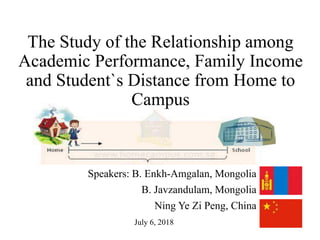 The Study of the Relationship among
Academic Performance, Family Income
and Student`s Distance from Home to
Campus
Speakers: B. Enkh-Amgalan, Mongolia
B. Javzandulam, Mongolia
Ning Ye Zi Peng, China
July 6, 2018
 