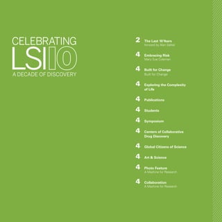 3
	2	 The Last 10Years
		 forward by Alan Salitel
	4	 Embracing Risk
		 Mary Sue Coleman
	4	 Built for Change
		 Built for Change
	4	 Exploring the Complexity
		 of Life
	4	 Publications
	4	 Students
	4	 Symposium
	4	 Centers of Collaborative
		 Drug Discovery
	4	 Global Citizens of Science
	4	 Art & Science
	4	 Photo Feature
		 A Machine for Research
	 4	 Collaboration
		 A Machine for Research
 