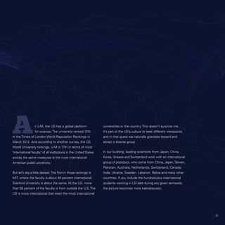 31
t U-M, the LSI has a global platform
for science. The university ranked 12th
in the Times of London World Reputation Rankings in
March 2012. And according to another survey, the QS
World University rankings, U-M is 17th in terms of most
international faculty of all institutions in the United States
and by the same measures is the most international
American public university.
But let’s dig a little deeper.The first in those rankings is
MIT, where the faculty is about 40 percent international.
Stanford University is about the same. At the LSI, more
than 50 percent of the faculty is from outside the U.S.The
LSI is more international than even the most international
universities in the country. This doesn’t surprise me.
It’s part of the LSI’s culture to seek different viewpoints,
and in that quest we naturally gravitate toward and
attract a diverse group.
In our building, leading scientists from Japan, China,
Korea, Greece and Switzerland work with an international
group of postdocs, who come from China, Japan,Taiwan,
Pakistan, Australia, Netherlands, Switzerland, Canada,
India, Ukraine, Sweden, Lebanon, Belize and many other
countries. If you include the hundred-plus international
students working in LSI labs during any given semester,
the picture becomes more kaleidoscopic.
31
A
 