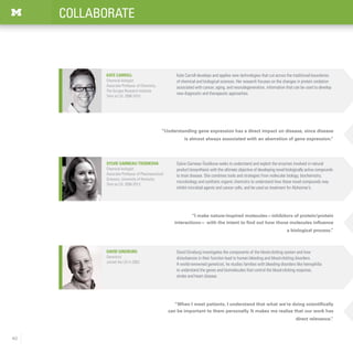 40
COLLABORATE
“I make nature-inspired molecules—inhibitors of protein/protein
interactions— with the intent to find out how those molecules influence
a biological process.”
“When I meet patients, I understand that what we’re doing scientifically
can be important to them personally. It makes me realize that our work has
direct relevance.”
“Understanding gene expression has a direct impact on disease, since disease
is almost always associated with an aberration of gene expression.”
David Ginsburg investigates the components of the blood-clotting system and how
disturbances in their function lead to human bleeding and blood-clotting disorders.
A world-renowned geneticist, he studies families with bleeding disorders like hemophilia
to understand the genes and biomolecules that control the blood-clotting response,
stroke and heart disease.
David Ginsburg
Geneticist
Joined the LSI in 2003
Sylvie Garneau-Tsodikova
Chemical biologist
Associate Professor of Pharmaceutical
Sciences, University of Kentucky
Time at LSI: 2006-2013
Sylvie Garneau-Tsodikova seeks to understand and exploit the enzymes involved in natural
product biosynthesis with the ultimate objective of developing novel biologically active compounds
to treat disease. She combines tools and strategies from molecular biology, biochemistry,
microbiology and synthetic organic chemistry to understand how these novel compounds may
inhibit microbial agents and cancer cells, and be used as treatment for Alzheimer’s.
Kate Carroll develops and applies new technologies that cut across the traditional boundaries
of chemical and biological sciences. Her research focuses on the changes in protein oxidation
associated with cancer, aging, and neurodegeneration, information that can be used to develop
new diagnostic and therapeutic approaches.
Kate Carroll
Chemical biologist
Associate Professor of Chemistry,
The Scripps Research Institute
Time at LSI: 2006-2010
 