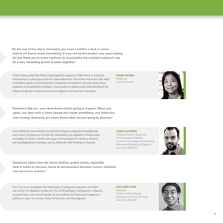 41
“Science is like art—you never know what’s going to happen.When you
paint, you start with a blank canvas and create something, and when you
start mixing chemicals you never know what you are going to discover.”
“At the end of the day in chemistry, you have a solid in a flask or some
kind of oil.You’ve made something! It may not be the product you were hoping
for, but there are so many methods to characterize the isolated material it can
be a very rewarding puzzle to piece together.”
“Questions about how the blood clotting system works, especially
how it works in humans, thrive at the boundary between human medicine
and pure basic science.”
Kun-Liang Guan
Biochemist
Professor of Pharmacology,
University of California San Diego
Time at LSI: 2003-2007
Jason Gestwicki
Associate Professor, Department
of Pharmaceutical Chemistry,
Institute for Neurodegenerative Diseases,
University of California San Francisco
Time at LSI: 2005-2013
Vivian Cheung
Pediatrician
Joined LSI in 2013
Kun-Liang Guan investigates the mechanisms of cell growth regulation and organ
size control. His laboratory studies the TSC-mTOR pathway in cell growth in response
to growth factor and nutrient signals. He also explores the Hippo tumor suppressor
pathway in organ size control, tissue homeostasis, and tumorigenesis.
Jason Gestwicki uses chemistry and chemical biology to study and manipulate how
multi-protein complexes are formed. By understanding the regulation of multi-protein
ensembles, he hopes to identify new drugs and drug targets for infectious diseases
and neurodegenerative disorders, such as Alzheimer’s and Huntington’s diseases.
Vivian Cheung studies the effects of genotype (the sequence of DNA letters on a person’s
chromosomes) on phenotype (a person’s observable traits). She studies how human cells adapt
to metabolic needs and environmental or therapeutic perturbations. Her work relates these
responses to susceptibility to diseases. Cheung wants to advance basic understanding of cell
biology and genetic mechanisms to improve diagnosis and treatment of diseases.
 
