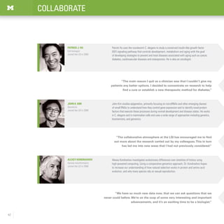 42
COLLABORATE
“We have so much new data now, that we can ask questions that we
never could before.We’re on the cusp of some very interesting and important
advancements, and it’s an exciting time to be a biologist.”
Alexey Kondrashov
Genetic bioinformatics
Joined the LSI in 2006
Alexey Kondrashov investigates evolutionary differences over stretches of history using
high-powered computing. Using a comparative genomics approach, Dr. Kondrashov hopes
to increase our understanding of how natural selection works in protein and amino acid
evolution, and why many species rely on sexual reproduction.
“The collaborative atmosphere at the LSI has encouraged me to find
out more about the research carried out by my colleagues.This in turn
has led me into new areas that I had not previously considered.”
“The main reason I quit as a clinician was that I couldn’t give my
patients any better options. I decided to concentrate on research to help
find a cure or establish a new therapeutic method for diabetes.”
John Kim studies epigenetics, primarily focusing on microRNAs and other emerging classes
of small RNAs to understand how they control gene expression and to identify novel protein
factors that execute these processes during normal development and disease states. He works
in C. elegans and in mammalian cells and uses a wide range of approaches including genetics,
biochemistry, and genomics.
John K. Kim
Geneticist
Joined the LSI in 2006
Patrick Hu uses the roundworm C. elegans to study a conserved insulin-like growth factor
(IGF) signaling pathway that controls development, metabolism and aging with the goal
of developing strategies to prevent and treat diseases associated with aging such as cancer,
diabetes, cardiovascular diseases and osteoporosis. He is also an oncologist.
Patrick J. Hu
Cell biologist
Joined the LSI in 2005
 
