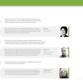 45
“Seeing actual patients with real problems is a significant reality check.
It reminds me of why we’re doing this.”
Focusing primarily on vitamin B12 and folic acid, Rowena Matthews investigated the role
vitamins play in complex chemical reactions that can lead to heart disease and development
of neural tube defects in the fetus. Now retired, she serves in an advisory capacity at the LSI
and as a member of the medical advisory board at the Howard Hughes Medical Institute.
Rowena Matthews
Structural biologist
Emeritus, at LSI 2003-2009
John B. Lowe
Pathologist
Senior Director of Pathology,
Genentech in San Francisco
Time at LSI: 2003-2005
While at the LSI, John Lowe explored the complex sugars that coat the outside of animal cells to
better understand cellular signaling and inflammatory diseases including arthritis, psoriasis and
hardening of the arteries. His department at Genentech currently researches molecular heteroge-
neity in breast cancer, how problems in the mucosal immune system relates to inflammatory
bowel diseases, and the therapeutic possibilities in basic mechanisms of angiogenesis.
“At the LSI, you can find colleagues studying biological questions using
completely different tools.The interdisciplinary aspect was extremely attractive
to me. It’s generating the kind of interactions difficult to find in other places.”
Mi Hee Lim
Chemical biologist
Joined the LSI in 2008
Mi Hee Lim’s research interests lie in the broad field of inorganic chemistry as it interfaces
with biological and medicinal chemistry. Studying the role of oxidative stress and its implications
for neurodegenerative diseases, Dr. Lim is developing a special generation of nontoxic, small
molecules that may offer a new way to treat Alzheimer’s disease.
“Finding cures for brain tumors requires biomedical researchers from
distinct disciplines who employ different approaches to work together,
because all possible options must be considered and tested.”
 