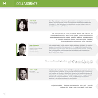 46
COLLABORATE
“Any molecule has a potential to be developed into a drug if you can
find the right target—that’s what we’re trying to do.”
Alan R. Saltiel
Cell biologist
Joined the LSI in 2003
“It’s an incredibly exciting time to be working.Things are really changing right
now — the field is incredibly fast-paced.”
Alan Saltiel, Mary Sue Coleman Director of the LSI, investigates the hormone insulin and its role
in regulating cellular sugar levels, including how cells send and receive signals. Understanding
these processes may shed light on dysfunctioning glucose and lipid metabolism, particularly as
it related to type 2 diabetes. He hopes to elucidate the precise function of these pathways, and
their roles in the pathogenesis of diabetes, with the goal of developing new therapeutic
approaches to the treatment of diabetes and related disorders.
Noah Rosenberg
Bioinformatics
Associate Professor of Biology,
Stanford University
Time at LSI: 2005-2011
Noah Rosenberg, now at Stanford University, exploits the power of mathematics and computing
to explore the genetic basis of human evolution. He sifts through key landmarks in the human
genome to see how genetic variants relate between individuals, across continents, and through
time, providing important information that can be used to develop tools for unraveling the
genetic basis of human disease.
“We simply do not yet know what kinds of stem cells will yield the
scientific breakthroughs of the future or what kinds of stem cells will
yield new treatments for disease.Therefore, we must pursue all forms
of stem cell research in order to have the greatest chance of
developing new therapies sooner rather than later.”
Anna Mapp uses organic molecules and organic reactions as cellular probes to uncover the
details of gene transcription. By defining specific interactions between proteins that regulate
this process, the Mapp lab can identify therapeutic targets for human diseases in which the
transcriptional process is malfunctioning.  
Anna Mapp
Chemical biologist
Joined LSI in 2013
 