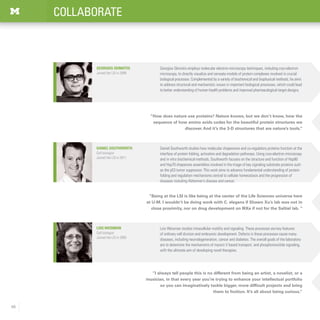 48
COLLABORATE
“I always tell people this is no different from being an artist, a novelist, or a
musician, in that every year you’re trying to enhance your intellectual portfolio
so you can imaginatively tackle bigger, more difficult projects and bring
them to fruition. It’s all about being curious.”
Lois Weisman studies intracellular motility and signaling. These processes are key features
of ordinary cell division and embryonic development. Defects in these processes cause many
diseases, including neurodegeneration, cancer and diabetes. The overall goals of the laboratory
are to determine the mechanisms of myosin V based transport, and phosphoinositide signaling,
with the ultimate aim of developing novel therapies.
Lois Weisman
Cell biologist
Joined the LSI in 2005
“Being at the LSI is like being at the center of the Life Sciences universe here
at U-M. I wouldn’t be doing work with C. elegans if Shawn Xu’s lab was not in
close proximity, nor on drug development on IKKe if not for the Saltiel lab. “
Daniel Southworth studies how molecular chaperones and co-regulatory proteins function at the
interface of protein folding, activation and degradation pathways. Using cryo-electron microscopy
and in vitro biochemical methods, Southworth focuses on the structure and function of Hsp90
and Hsp70 chaperone assemblies involved in the triage of key signaling substrate proteins such
as the p53 tumor suppressor. This work aims to advance fundamental understanding of protein
folding and regulation mechanisms central to cellular homeostasis and the progression of
diseases including Alzheimer’s disease and cancer.
Daniel Southworth
Cell biologist
Joined the LSI in 2011
“How does nature use proteins? Nature knows, but we don’t know, how the
sequence of how amino acids codes for the beautiful protein structures we
discover. And it’s the 3-D structures that are nature’s tools.”
Georgios Skiniotis employs molecular electron microscopy techniques, including cryo-electron
microscopy, to directly visualize and recreate models of protein complexes involved in crucial
biological processes. Complemented by a variety of biochemical and biophysical methods, he aims
to address structural and mechanistic issues in important biological processes, which could lead
to better understanding of human health problems and improved pharmacological target designs.
Georgios Skiniotis
Joined the LSI in 2008
 